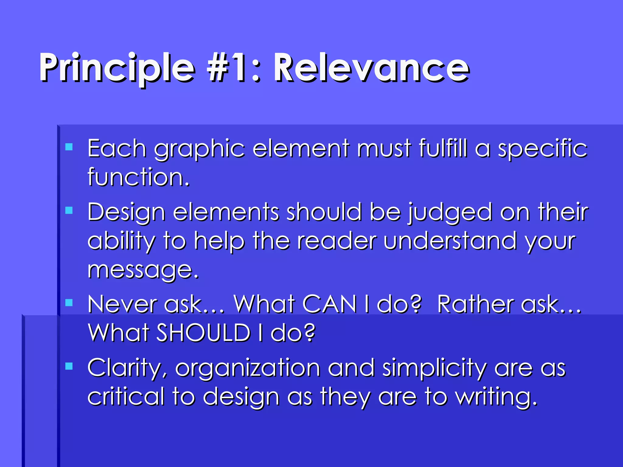 Principle #1: Relevance Each graphic element must fulfill a specific function. Design elements should be judged on their ability to help the reader understand your message. Never ask… What CAN I do?  Rather ask… What SHOULD I do? Clarity, organization and simplicity are as critical to design as they are to writing. 