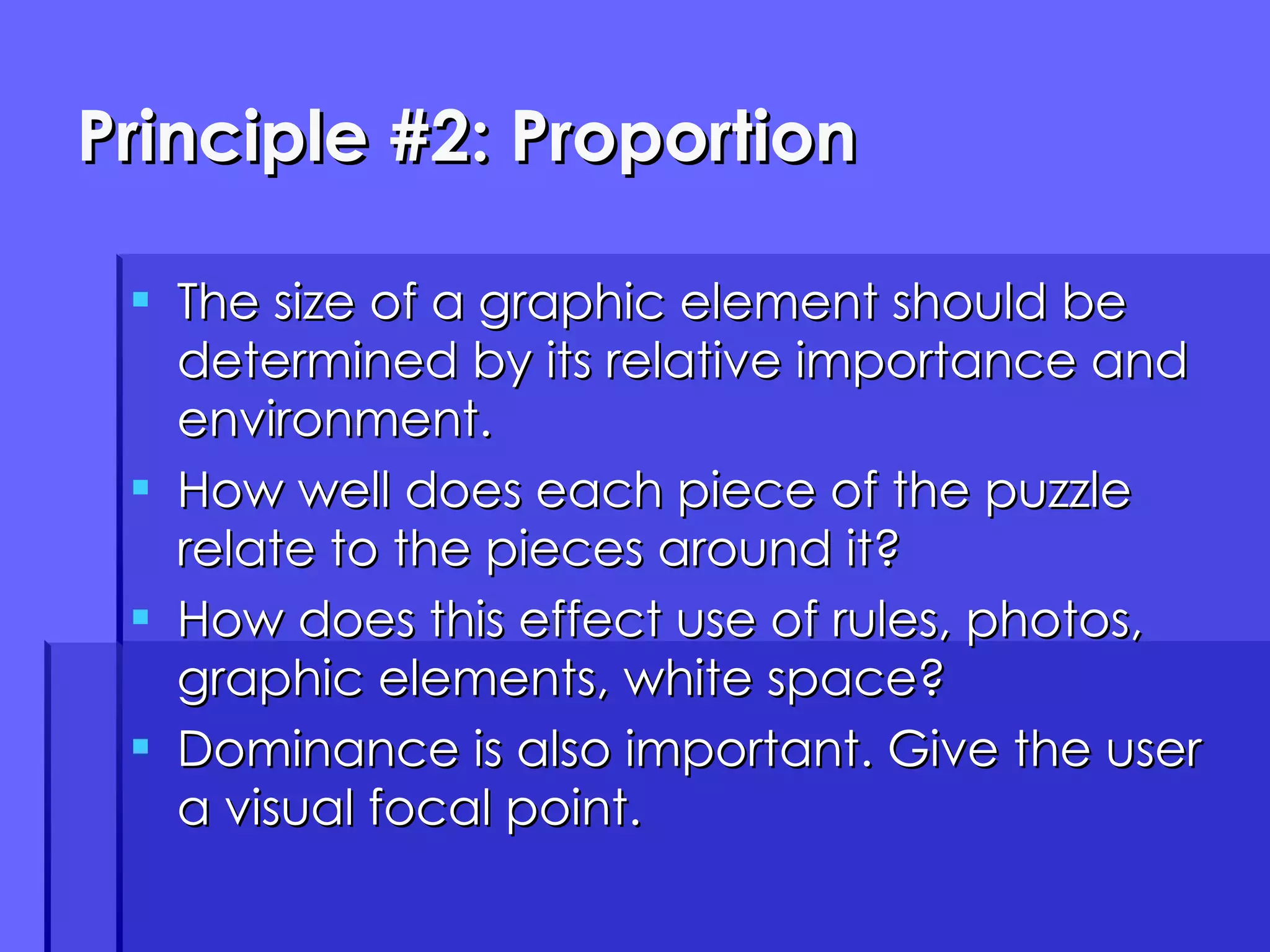 Principle #2: Proportion The size of a graphic element should be determined by its relative importance and environment. How well does each piece of the puzzle relate to the pieces around it? How does this effect use of rules, photos, graphic elements, white space? Dominance is also important. Give the user a visual focal point. 