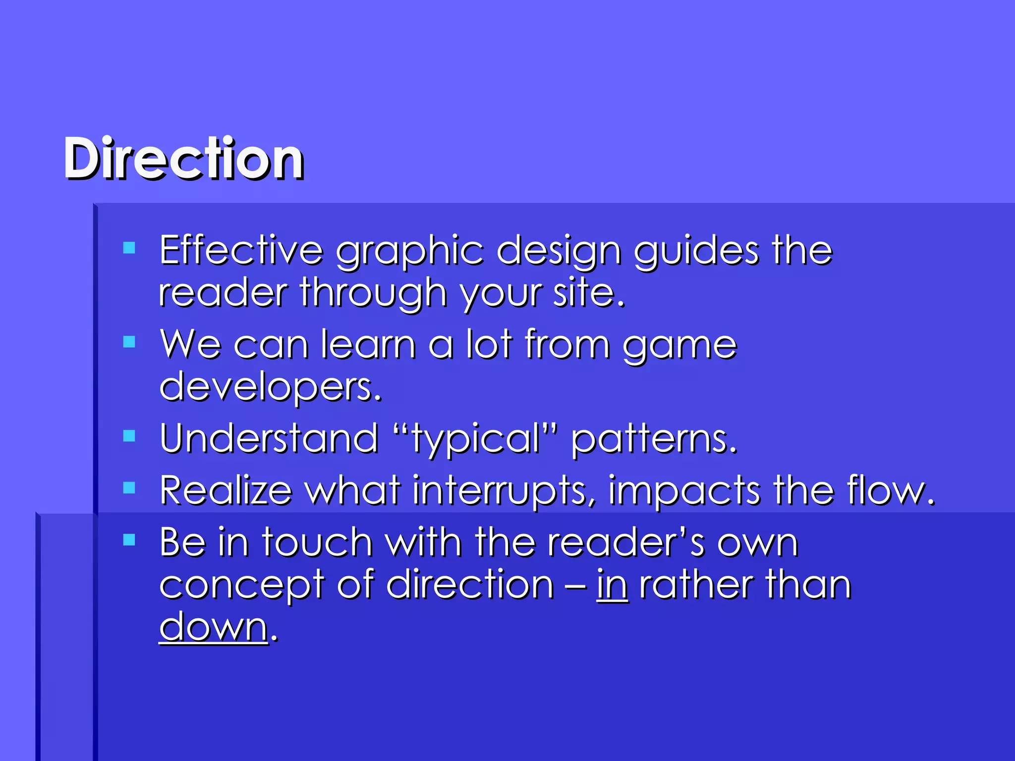 Direction Effective graphic design guides the reader through your site. We can learn a lot from game developers. Understand “typical” patterns. Realize what interrupts, impacts the flow. Be in touch with the reader’s own concept of direction –  in  rather than  down . 