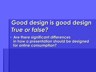 Good design is good design True or false? Are there significant differences in how a presentation should be designed for online consumption? 