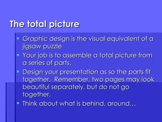 The total picture Graphic design is the visual equivalent of a jigsaw puzzle Your job is to assemble a total picture from a series of parts. Design your presentation as so the parts fit together.  Remember, two pages may look beautiful separately, but do not go together. Think about what is behind, around… 