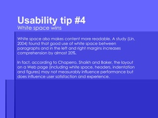 Usability tip #4  White space wins White space also makes content more readable. A study (Lin, 2004) found that good use of white space between paragraphs and in the left and right margins increases comprehension by almost 20%.  In fact, according to Chaperro, Shaikh and Baker, the layout on a Web page (including white space, headers, indentation and figures) may not measurably influence performance but does influence user satisfaction and experience. 
