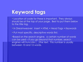 Location of code for these is important.  They always should be at the top of your page.  Best to put them below to the title tag.  In Dreamweaver:  Insert • HTML • Head Tags • Keywords Put most specific, descriptive words first. Based on the search engine,  a certain number of words can be used – if you go beyond that number, search engines will truncate (…)the text.  This number is usually between 10 and 12 words.  Keyword tags 