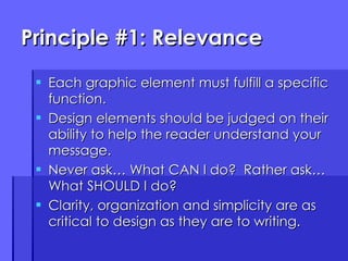 Principle #1: Relevance Each graphic element must fulfill a specific function. Design elements should be judged on their ability to help the reader understand your message. Never ask… What CAN I do?  Rather ask… What SHOULD I do? Clarity, organization and simplicity are as critical to design as they are to writing. 