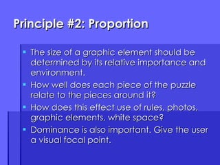 Principle #2: Proportion The size of a graphic element should be determined by its relative importance and environment. How well does each piece of the puzzle relate to the pieces around it? How does this effect use of rules, photos, graphic elements, white space? Dominance is also important. Give the user a visual focal point. 