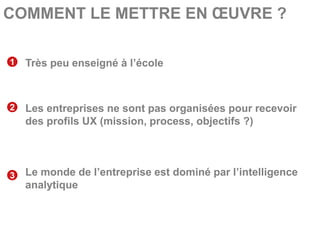 COMMENT LE METTRE EN ŒUVRE ?

1   Très peu enseigné à l’école



2   Les entreprises ne sont pas organisées pour recevoir
    des profils UX (mission, process, objectifs ?)




3   Le monde de l’entreprise est dominé par l’intelligence
    analytique
 