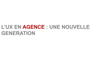 L’UX EN AGENCE : UNE NOUVELLE
GENERATION
 