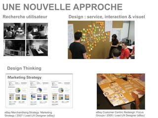 UNE NOUVELLE APPROCHE
Recherche utilisateur                       Design : service, interaction & visuel




  Design Thinking




eBay Merchandising Strategy: Marketing                   eBay Customer Centric Redesign: Focus
Strategy / 2007 / Lead UX Designer (eBay)                Groups / 2005 / Lead UX Designer (eBay)
 