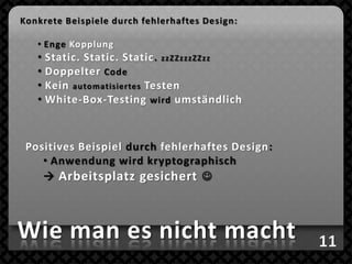 Konkrete Beispiele durch fehlerhaftes Design:

   • Enge Kopplung
   • Static. Static. Static. zzZZzzzZZzz
   • Doppelter Code
   • Kein automatisiertes Testen
   • White-Box-Testing wird umständlich



 Positives Beispiel durch fehlerhaftes Design:
    • Anwendung wird kryptographisch
     Arbeitsplatz gesichert 



Wie man es nicht macht
 