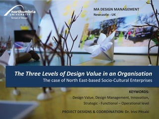 MA DESIGN MANAGEMENT
                                     Newcastle - UK




The Three Levels of Design Value in an Organisation
          The case of North East-based Socio-Cultural Enterprises

                                                           KEYWORDS:
                        Design Value, Design Management, Innovation,
                              Strategic - Functional – Operational level

                   PROJECT DESIGNS & COORDINATION: Dr. Irini Pitsaki
 