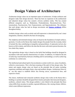 www.accessarchitects.in
Design Values of Architecture
Architecture design values are an important aspect of architecture. It helps architects and
designers make their design decisions. There has been an expansion in the architectural
and industrial design values has created a diverse aesthetic reality. This has created
different categories such as, Modernism, Postmodernism, Deconstructivism, Post-
structuralism, Neoclassicism, New Expressionism, and Supermodernism. The influence
that each design value has had on design movements and famous architects differs
throughout history.
Aesthetic design values such as artistic and self-expression is characterized by one’s inner
imagination, intuition, should be the basis for designing.
The simplicity and minimalist design value are based on the foundation of simple surfaces,
geometry. It works on the theory that simpler designs free people from the everyday clutter
of normal life, thus contributing to tranquility and peacefulness. It represents real art, also
known as folk wisdom, and follows the idea that the more cultivated a person becomes, the
less clutter they require.
The regionalism design value is based on the belief that buildings should be designed in
accordance with some specific characteristics of a place. In addition, it is linked to the aim
of achieving visual harmony between a building and its surroundings, as well as achieving
continuity in a certain area.
The intellectual and cultural spirit of an era denotes a certain world view, sense of aesthetic,
collective consciousness. This is the basic meaning of the spirit of time design value. The
nature and organic design value are based on the principle that all nature including
organisms contribute and inspire forms, clues and aesthetic designs. Architecture firms try
to use this aspect to establish follow free flowing curves, asymmetrical lines, and
expressive forms.
The classic, traditional and vernacular aesthetics design value works on the theory that a
building or a product should be designed from timeless principles that transcend designers,
aesthetics, cultural values. This design aesthetic is also linked to the principle that these
values differ from one place to another, regional differences, like varying climate, folklore,
which create different expressions.
 