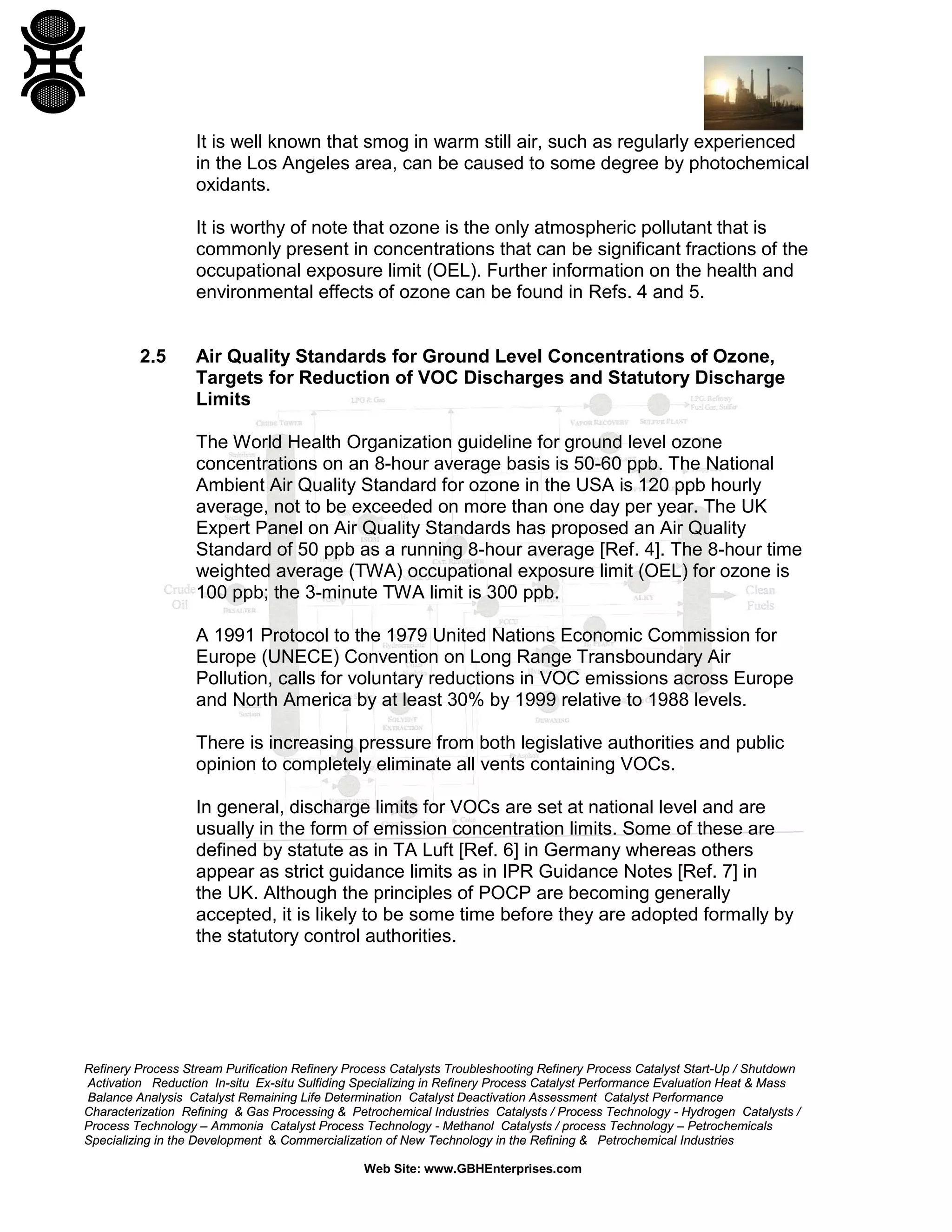 Refinery Process Stream Purification Refinery Process Catalysts Troubleshooting Refinery Process Catalyst Start-Up / Shutdown
Activation Reduction In-situ Ex-situ Sulfiding Specializing in Refinery Process Catalyst Performance Evaluation Heat & Mass
Balance Analysis Catalyst Remaining Life Determination Catalyst Deactivation Assessment Catalyst Performance
Characterization Refining & Gas Processing & Petrochemical Industries Catalysts / Process Technology - Hydrogen Catalysts /
Process Technology – Ammonia Catalyst Process Technology - Methanol Catalysts / process Technology – Petrochemicals
Specializing in the Development & Commercialization of New Technology in the Refining & Petrochemical Industries
Web Site: www.GBHEnterprises.com
It is well known that smog in warm still air, such as regularly experienced
in the Los Angeles area, can be caused to some degree by photochemical
oxidants.
It is worthy of note that ozone is the only atmospheric pollutant that is
commonly present in concentrations that can be significant fractions of the
occupational exposure limit (OEL). Further information on the health and
environmental effects of ozone can be found in Refs. 4 and 5.
2.5 Air Quality Standards for Ground Level Concentrations of Ozone,
Targets for Reduction of VOC Discharges and Statutory Discharge
Limits
The World Health Organization guideline for ground level ozone
concentrations on an 8-hour average basis is 50-60 ppb. The National
Ambient Air Quality Standard for ozone in the USA is 120 ppb hourly
average, not to be exceeded on more than one day per year. The UK
Expert Panel on Air Quality Standards has proposed an Air Quality
Standard of 50 ppb as a running 8-hour average [Ref. 4]. The 8-hour time
weighted average (TWA) occupational exposure limit (OEL) for ozone is
100 ppb; the 3-minute TWA limit is 300 ppb.
A 1991 Protocol to the 1979 United Nations Economic Commission for
Europe (UNECE) Convention on Long Range Transboundary Air
Pollution, calls for voluntary reductions in VOC emissions across Europe
and North America by at least 30% by 1999 relative to 1988 levels.
There is increasing pressure from both legislative authorities and public
opinion to completely eliminate all vents containing VOCs.
In general, discharge limits for VOCs are set at national level and are
usually in the form of emission concentration limits. Some of these are
defined by statute as in TA Luft [Ref. 6] in Germany whereas others
appear as strict guidance limits as in IPR Guidance Notes [Ref. 7] in
the UK. Although the principles of POCP are becoming generally
accepted, it is likely to be some time before they are adopted formally by
the statutory control authorities.
 