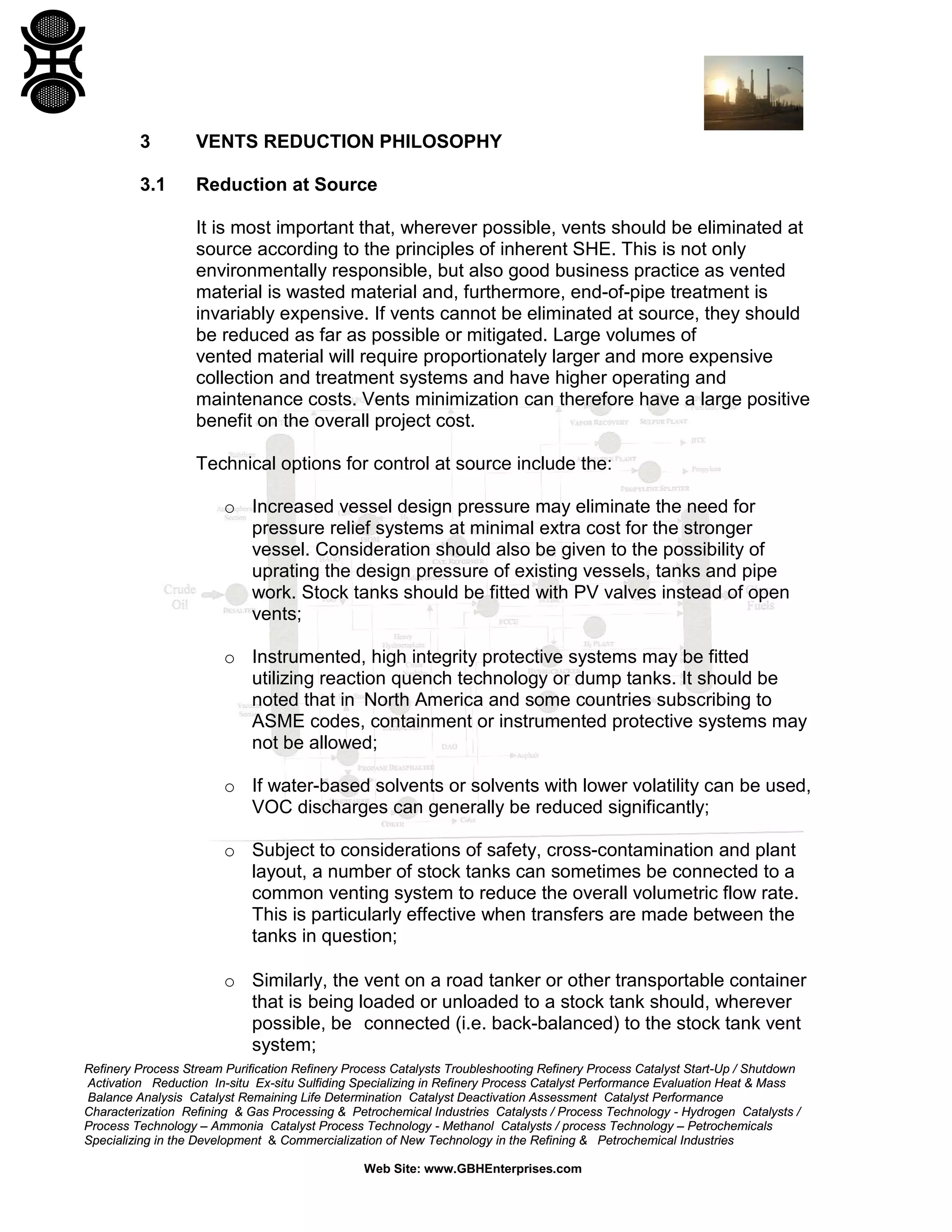 Refinery Process Stream Purification Refinery Process Catalysts Troubleshooting Refinery Process Catalyst Start-Up / Shutdown
Activation Reduction In-situ Ex-situ Sulfiding Specializing in Refinery Process Catalyst Performance Evaluation Heat & Mass
Balance Analysis Catalyst Remaining Life Determination Catalyst Deactivation Assessment Catalyst Performance
Characterization Refining & Gas Processing & Petrochemical Industries Catalysts / Process Technology - Hydrogen Catalysts /
Process Technology – Ammonia Catalyst Process Technology - Methanol Catalysts / process Technology – Petrochemicals
Specializing in the Development & Commercialization of New Technology in the Refining & Petrochemical Industries
Web Site: www.GBHEnterprises.com
3 VENTS REDUCTION PHILOSOPHY
3.1 Reduction at Source
It is most important that, wherever possible, vents should be eliminated at
source according to the principles of inherent SHE. This is not only
environmentally responsible, but also good business practice as vented
material is wasted material and, furthermore, end-of-pipe treatment is
invariably expensive. If vents cannot be eliminated at source, they should
be reduced as far as possible or mitigated. Large volumes of
vented material will require proportionately larger and more expensive
collection and treatment systems and have higher operating and
maintenance costs. Vents minimization can therefore have a large positive
benefit on the overall project cost.
Technical options for control at source include the:
o Increased vessel design pressure may eliminate the need for
pressure relief systems at minimal extra cost for the stronger
vessel. Consideration should also be given to the possibility of
uprating the design pressure of existing vessels, tanks and pipe
work. Stock tanks should be fitted with PV valves instead of open
vents;
o Instrumented, high integrity protective systems may be fitted
utilizing reaction quench technology or dump tanks. It should be
noted that in North America and some countries subscribing to
ASME codes, containment or instrumented protective systems may
not be allowed;
o If water-based solvents or solvents with lower volatility can be used,
VOC discharges can generally be reduced significantly;
o Subject to considerations of safety, cross-contamination and plant
layout, a number of stock tanks can sometimes be connected to a
common venting system to reduce the overall volumetric flow rate.
This is particularly effective when transfers are made between the
tanks in question;
o Similarly, the vent on a road tanker or other transportable container
that is being loaded or unloaded to a stock tank should, wherever
possible, be connected (i.e. back-balanced) to the stock tank vent
system;
 