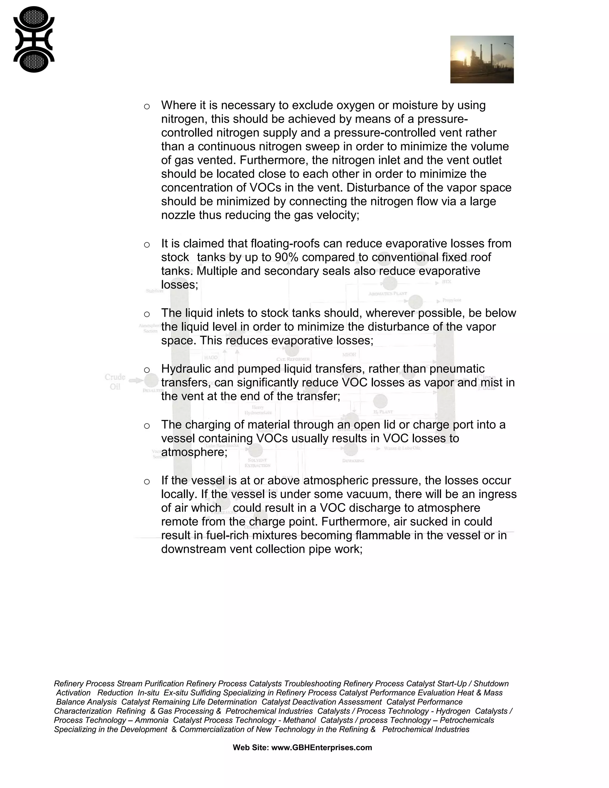 Refinery Process Stream Purification Refinery Process Catalysts Troubleshooting Refinery Process Catalyst Start-Up / Shutdown
Activation Reduction In-situ Ex-situ Sulfiding Specializing in Refinery Process Catalyst Performance Evaluation Heat & Mass
Balance Analysis Catalyst Remaining Life Determination Catalyst Deactivation Assessment Catalyst Performance
Characterization Refining & Gas Processing & Petrochemical Industries Catalysts / Process Technology - Hydrogen Catalysts /
Process Technology – Ammonia Catalyst Process Technology - Methanol Catalysts / process Technology – Petrochemicals
Specializing in the Development & Commercialization of New Technology in the Refining & Petrochemical Industries
Web Site: www.GBHEnterprises.com
o Where it is necessary to exclude oxygen or moisture by using
nitrogen, this should be achieved by means of a pressure-
controlled nitrogen supply and a pressure-controlled vent rather
than a continuous nitrogen sweep in order to minimize the volume
of gas vented. Furthermore, the nitrogen inlet and the vent outlet
should be located close to each other in order to minimize the
concentration of VOCs in the vent. Disturbance of the vapor space
should be minimized by connecting the nitrogen flow via a large
nozzle thus reducing the gas velocity;
o It is claimed that floating-roofs can reduce evaporative losses from
stock tanks by up to 90% compared to conventional fixed roof
tanks. Multiple and secondary seals also reduce evaporative
losses;
o The liquid inlets to stock tanks should, wherever possible, be below
the liquid level in order to minimize the disturbance of the vapor
space. This reduces evaporative losses;
o Hydraulic and pumped liquid transfers, rather than pneumatic
transfers, can significantly reduce VOC losses as vapor and mist in
the vent at the end of the transfer;
o The charging of material through an open lid or charge port into a
vessel containing VOCs usually results in VOC losses to
atmosphere;
o If the vessel is at or above atmospheric pressure, the losses occur
locally. If the vessel is under some vacuum, there will be an ingress
of air which could result in a VOC discharge to atmosphere
remote from the charge point. Furthermore, air sucked in could
result in fuel-rich mixtures becoming flammable in the vessel or in
downstream vent collection pipe work;
 