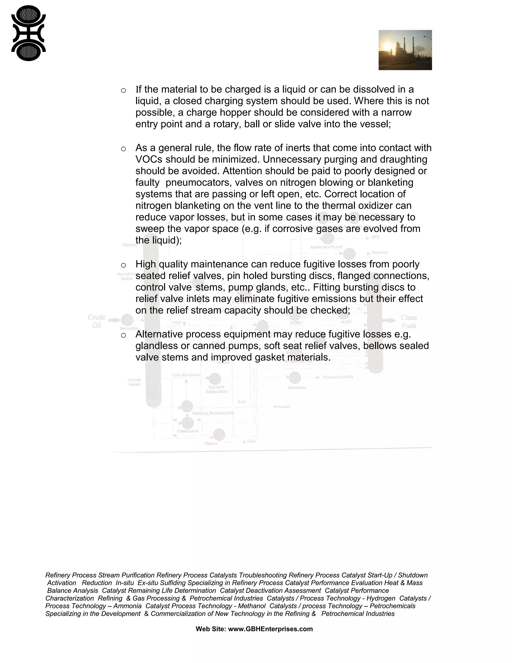 Refinery Process Stream Purification Refinery Process Catalysts Troubleshooting Refinery Process Catalyst Start-Up / Shutdown
Activation Reduction In-situ Ex-situ Sulfiding Specializing in Refinery Process Catalyst Performance Evaluation Heat & Mass
Balance Analysis Catalyst Remaining Life Determination Catalyst Deactivation Assessment Catalyst Performance
Characterization Refining & Gas Processing & Petrochemical Industries Catalysts / Process Technology - Hydrogen Catalysts /
Process Technology – Ammonia Catalyst Process Technology - Methanol Catalysts / process Technology – Petrochemicals
Specializing in the Development & Commercialization of New Technology in the Refining & Petrochemical Industries
Web Site: www.GBHEnterprises.com
o Ιf the material to be charged is a liquid or can be dissolved in a
liquid, a closed charging system should be used. Where this is not
possible, a charge hopper should be considered with a narrow
entry point and a rotary, ball or slide valve into the vessel;
o As a general rule, the flow rate of inerts that come into contact with
VOCs should be minimized. Unnecessary purging and draughting
should be avoided. Attention should be paid to poorly designed or
faulty pneumocators, valves on nitrogen blowing or blanketing
systems that are passing or left open, etc. Correct location of
nitrogen blanketing on the vent line to the thermal oxidizer can
reduce vapor losses, but in some cases it may be necessary to
sweep the vapor space (e.g. if corrosive gases are evolved from
the liquid);
o High quality maintenance can reduce fugitive losses from poorly
seated relief valves, pin holed bursting discs, flanged connections,
control valve stems, pump glands, etc.. Fitting bursting discs to
relief valve inlets may eliminate fugitive emissions but their effect
on the relief stream capacity should be checked;
o Alternative process equipment may reduce fugitive losses e.g.
glandless or canned pumps, soft seat relief valves, bellows sealed
valve stems and improved gasket materials.
 