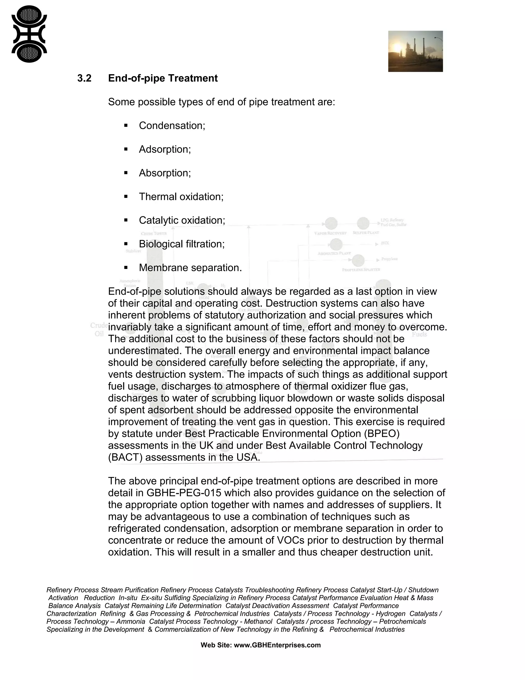 Refinery Process Stream Purification Refinery Process Catalysts Troubleshooting Refinery Process Catalyst Start-Up / Shutdown
Activation Reduction In-situ Ex-situ Sulfiding Specializing in Refinery Process Catalyst Performance Evaluation Heat & Mass
Balance Analysis Catalyst Remaining Life Determination Catalyst Deactivation Assessment Catalyst Performance
Characterization Refining & Gas Processing & Petrochemical Industries Catalysts / Process Technology - Hydrogen Catalysts /
Process Technology – Ammonia Catalyst Process Technology - Methanol Catalysts / process Technology – Petrochemicals
Specializing in the Development & Commercialization of New Technology in the Refining & Petrochemical Industries
Web Site: www.GBHEnterprises.com
3.2 End-of-pipe Treatment
Some possible types of end of pipe treatment are:
 Condensation;
 Adsorption;
 Absorption;
 Thermal oxidation;
 Catalytic oxidation;
 Biological filtration;
 Membrane separation.
End-of-pipe solutions should always be regarded as a last option in view
of their capital and operating cost. Destruction systems can also have
inherent problems of statutory authorization and social pressures which
invariably take a significant amount of time, effort and money to overcome.
The additional cost to the business of these factors should not be
underestimated. The overall energy and environmental impact balance
should be considered carefully before selecting the appropriate, if any,
vents destruction system. The impacts of such things as additional support
fuel usage, discharges to atmosphere of thermal oxidizer flue gas,
discharges to water of scrubbing liquor blowdown or waste solids disposal
of spent adsorbent should be addressed opposite the environmental
improvement of treating the vent gas in question. This exercise is required
by statute under Best Practicable Environmental Option (BPEO)
assessments in the UK and under Best Available Control Technology
(BACT) assessments in the USA.
The above principal end-of-pipe treatment options are described in more
detail in GBHE-PEG-015 which also provides guidance on the selection of
the appropriate option together with names and addresses of suppliers. It
may be advantageous to use a combination of techniques such as
refrigerated condensation, adsorption or membrane separation in order to
concentrate or reduce the amount of VOCs prior to destruction by thermal
oxidation. This will result in a smaller and thus cheaper destruction unit.
 