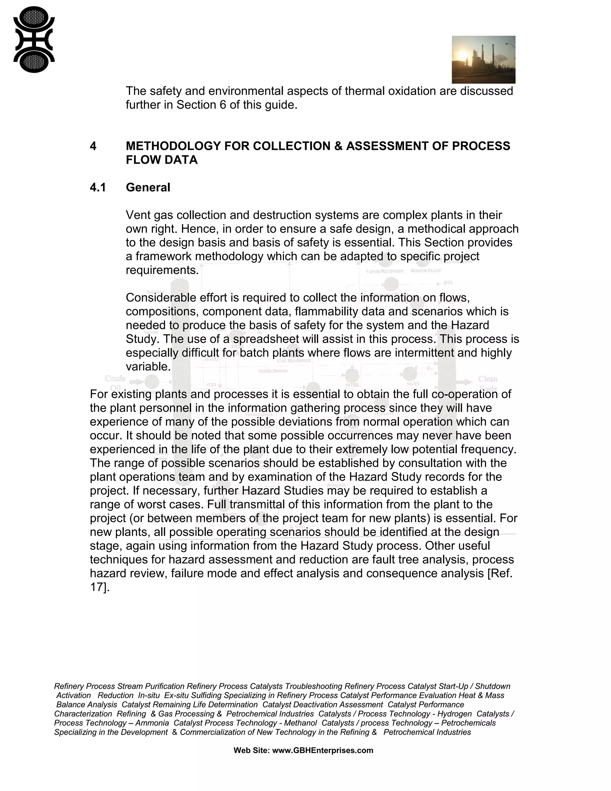 Refinery Process Stream Purification Refinery Process Catalysts Troubleshooting Refinery Process Catalyst Start-Up / Shutdown
Activation Reduction In-situ Ex-situ Sulfiding Specializing in Refinery Process Catalyst Performance Evaluation Heat & Mass
Balance Analysis Catalyst Remaining Life Determination Catalyst Deactivation Assessment Catalyst Performance
Characterization Refining & Gas Processing & Petrochemical Industries Catalysts / Process Technology - Hydrogen Catalysts /
Process Technology – Ammonia Catalyst Process Technology - Methanol Catalysts / process Technology – Petrochemicals
Specializing in the Development & Commercialization of New Technology in the Refining & Petrochemical Industries
Web Site: www.GBHEnterprises.com
The safety and environmental aspects of thermal oxidation are discussed
further in Section 6 of this guide.
4 METHODOLOGY FOR COLLECTION & ASSESSMENT OF PROCESS
FLOW DATA
4.1 General
Vent gas collection and destruction systems are complex plants in their
own right. Hence, in order to ensure a safe design, a methodical approach
to the design basis and basis of safety is essential. This Section provides
a framework methodology which can be adapted to specific project
requirements.
Considerable effort is required to collect the information on flows,
compositions, component data, flammability data and scenarios which is
needed to produce the basis of safety for the system and the Hazard
Study. The use of a spreadsheet will assist in this process. This process is
especially difficult for batch plants where flows are intermittent and highly
variable.
For existing plants and processes it is essential to obtain the full co-operation of
the plant personnel in the information gathering process since they will have
experience of many of the possible deviations from normal operation which can
occur. It should be noted that some possible occurrences may never have been
experienced in the life of the plant due to their extremely low potential frequency.
The range of possible scenarios should be established by consultation with the
plant operations team and by examination of the Hazard Study records for the
project. If necessary, further Hazard Studies may be required to establish a
range of worst cases. Full transmittal of this information from the plant to the
project (or between members of the project team for new plants) is essential. For
new plants, all possible operating scenarios should be identified at the design
stage, again using information from the Hazard Study process. Other useful
techniques for hazard assessment and reduction are fault tree analysis, process
hazard review, failure mode and effect analysis and consequence analysis [Ref.
17].
 