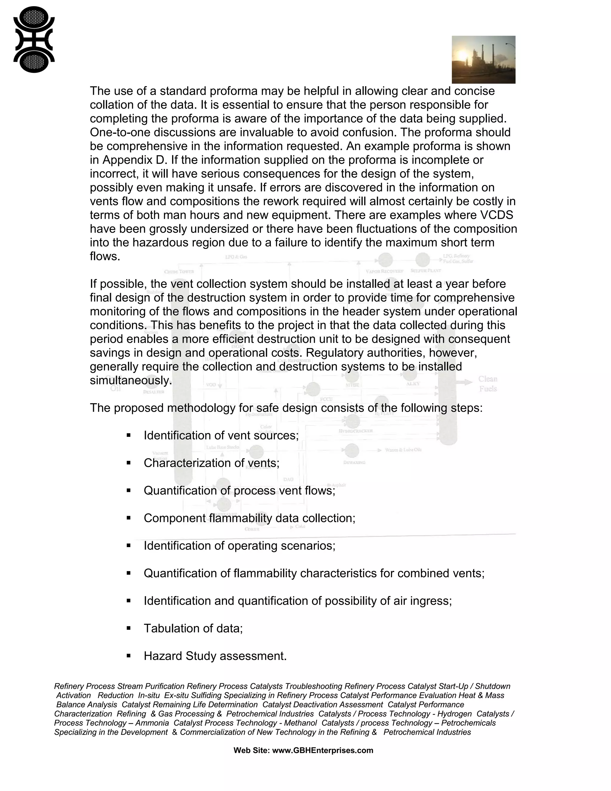 Refinery Process Stream Purification Refinery Process Catalysts Troubleshooting Refinery Process Catalyst Start-Up / Shutdown
Activation Reduction In-situ Ex-situ Sulfiding Specializing in Refinery Process Catalyst Performance Evaluation Heat & Mass
Balance Analysis Catalyst Remaining Life Determination Catalyst Deactivation Assessment Catalyst Performance
Characterization Refining & Gas Processing & Petrochemical Industries Catalysts / Process Technology - Hydrogen Catalysts /
Process Technology – Ammonia Catalyst Process Technology - Methanol Catalysts / process Technology – Petrochemicals
Specializing in the Development & Commercialization of New Technology in the Refining & Petrochemical Industries
Web Site: www.GBHEnterprises.com
The use of a standard proforma may be helpful in allowing clear and concise
collation of the data. It is essential to ensure that the person responsible for
completing the proforma is aware of the importance of the data being supplied.
One-to-one discussions are invaluable to avoid confusion. The proforma should
be comprehensive in the information requested. An example proforma is shown
in Appendix D. If the information supplied on the proforma is incomplete or
incorrect, it will have serious consequences for the design of the system,
possibly even making it unsafe. If errors are discovered in the information on
vents flow and compositions the rework required will almost certainly be costly in
terms of both man hours and new equipment. There are examples where VCDS
have been grossly undersized or there have been fluctuations of the composition
into the hazardous region due to a failure to identify the maximum short term
flows.
If possible, the vent collection system should be installed at least a year before
final design of the destruction system in order to provide time for comprehensive
monitoring of the flows and compositions in the header system under operational
conditions. This has benefits to the project in that the data collected during this
period enables a more efficient destruction unit to be designed with consequent
savings in design and operational costs. Regulatory authorities, however,
generally require the collection and destruction systems to be installed
simultaneously.
The proposed methodology for safe design consists of the following steps:
 Identification of vent sources;
 Characterization of vents;
 Quantification of process vent flows;
 Component flammability data collection;
 Identification of operating scenarios;
 Quantification of flammability characteristics for combined vents;
 Identification and quantification of possibility of air ingress;
 Tabulation of data;
 Hazard Study assessment.
 