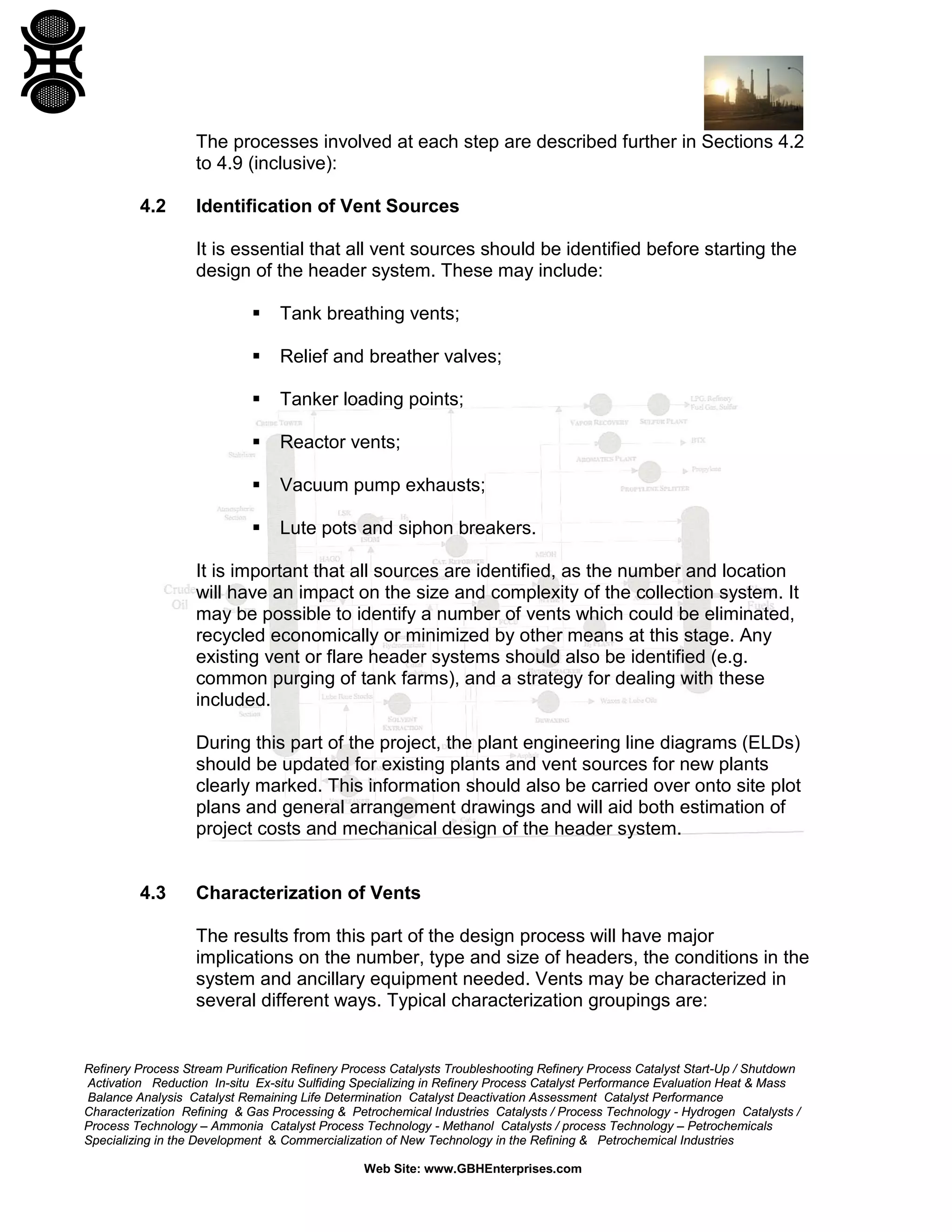 Refinery Process Stream Purification Refinery Process Catalysts Troubleshooting Refinery Process Catalyst Start-Up / Shutdown
Activation Reduction In-situ Ex-situ Sulfiding Specializing in Refinery Process Catalyst Performance Evaluation Heat & Mass
Balance Analysis Catalyst Remaining Life Determination Catalyst Deactivation Assessment Catalyst Performance
Characterization Refining & Gas Processing & Petrochemical Industries Catalysts / Process Technology - Hydrogen Catalysts /
Process Technology – Ammonia Catalyst Process Technology - Methanol Catalysts / process Technology – Petrochemicals
Specializing in the Development & Commercialization of New Technology in the Refining & Petrochemical Industries
Web Site: www.GBHEnterprises.com
The processes involved at each step are described further in Sections 4.2
to 4.9 (inclusive):
4.2 Identification of Vent Sources
It is essential that all vent sources should be identified before starting the
design of the header system. These may include:
 Tank breathing vents;
 Relief and breather valves;
 Tanker loading points;
 Reactor vents;
 Vacuum pump exhausts;
 Lute pots and siphon breakers.
It is important that all sources are identified, as the number and location
will have an impact on the size and complexity of the collection system. It
may be possible to identify a number of vents which could be eliminated,
recycled economically or minimized by other means at this stage. Any
existing vent or flare header systems should also be identified (e.g.
common purging of tank farms), and a strategy for dealing with these
included.
During this part of the project, the plant engineering line diagrams (ELDs)
should be updated for existing plants and vent sources for new plants
clearly marked. This information should also be carried over onto site plot
plans and general arrangement drawings and will aid both estimation of
project costs and mechanical design of the header system.
4.3 Characterization of Vents
The results from this part of the design process will have major
implications on the number, type and size of headers, the conditions in the
system and ancillary equipment needed. Vents may be characterized in
several different ways. Typical characterization groupings are:
 