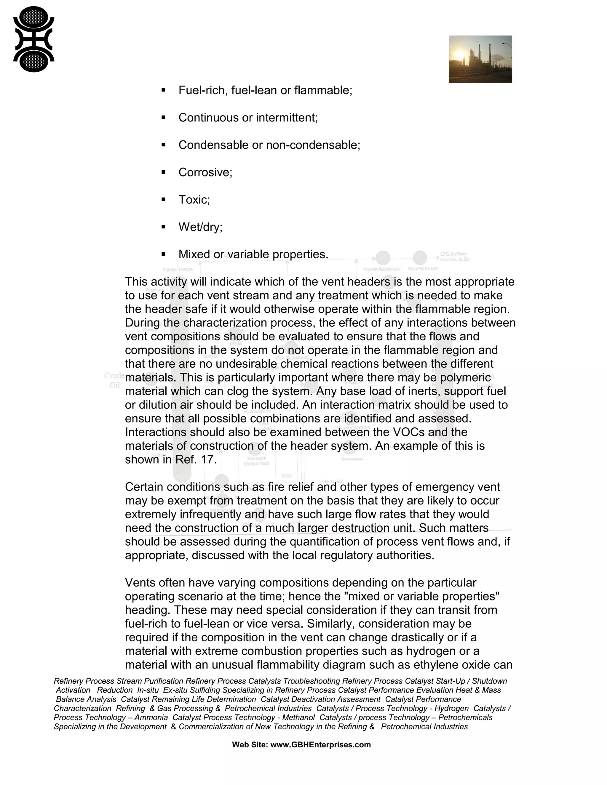 Refinery Process Stream Purification Refinery Process Catalysts Troubleshooting Refinery Process Catalyst Start-Up / Shutdown
Activation Reduction In-situ Ex-situ Sulfiding Specializing in Refinery Process Catalyst Performance Evaluation Heat & Mass
Balance Analysis Catalyst Remaining Life Determination Catalyst Deactivation Assessment Catalyst Performance
Characterization Refining & Gas Processing & Petrochemical Industries Catalysts / Process Technology - Hydrogen Catalysts /
Process Technology – Ammonia Catalyst Process Technology - Methanol Catalysts / process Technology – Petrochemicals
Specializing in the Development & Commercialization of New Technology in the Refining & Petrochemical Industries
Web Site: www.GBHEnterprises.com
 Fuel-rich, fuel-lean or flammable;
 Continuous or intermittent;
 Condensable or non-condensable;
 Corrosive;
 Toxic;
 Wet/dry;
 Mixed or variable properties.
This activity will indicate which of the vent headers is the most appropriate
to use for each vent stream and any treatment which is needed to make
the header safe if it would otherwise operate within the flammable region.
During the characterization process, the effect of any interactions between
vent compositions should be evaluated to ensure that the flows and
compositions in the system do not operate in the flammable region and
that there are no undesirable chemical reactions between the different
materials. This is particularly important where there may be polymeric
material which can clog the system. Any base load of inerts, support fuel
or dilution air should be included. An interaction matrix should be used to
ensure that all possible combinations are identified and assessed.
Interactions should also be examined between the VOCs and the
materials of construction of the header system. An example of this is
shown in Ref. 17.
Certain conditions such as fire relief and other types of emergency vent
may be exempt from treatment on the basis that they are likely to occur
extremely infrequently and have such large flow rates that they would
need the construction of a much larger destruction unit. Such matters
should be assessed during the quantification of process vent flows and, if
appropriate, discussed with the local regulatory authorities.
Vents often have varying compositions depending on the particular
operating scenario at the time; hence the "mixed or variable properties"
heading. These may need special consideration if they can transit from
fuel-rich to fuel-lean or vice versa. Similarly, consideration may be
required if the composition in the vent can change drastically or if a
material with extreme combustion properties such as hydrogen or a
material with an unusual flammability diagram such as ethylene oxide can
 