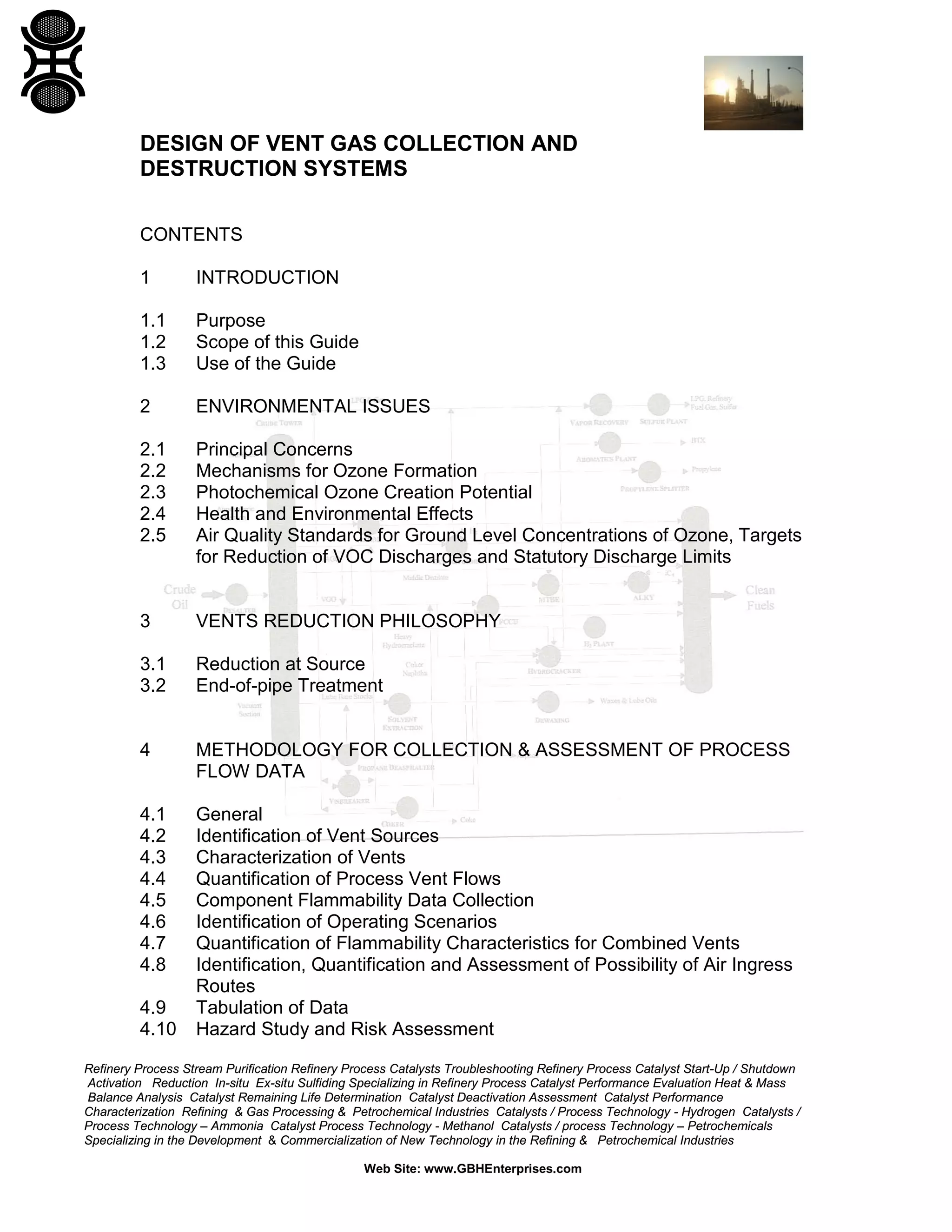 Refinery Process Stream Purification Refinery Process Catalysts Troubleshooting Refinery Process Catalyst Start-Up / Shutdown
Activation Reduction In-situ Ex-situ Sulfiding Specializing in Refinery Process Catalyst Performance Evaluation Heat & Mass
Balance Analysis Catalyst Remaining Life Determination Catalyst Deactivation Assessment Catalyst Performance
Characterization Refining & Gas Processing & Petrochemical Industries Catalysts / Process Technology - Hydrogen Catalysts /
Process Technology – Ammonia Catalyst Process Technology - Methanol Catalysts / process Technology – Petrochemicals
Specializing in the Development & Commercialization of New Technology in the Refining & Petrochemical Industries
Web Site: www.GBHEnterprises.com
DESIGN OF VENT GAS COLLECTION AND
DESTRUCTION SYSTEMS
CONTENTS
1 INTRODUCTION
1.1 Purpose
1.2 Scope of this Guide
1.3 Use of the Guide
2 ENVIRONMENTAL ISSUES
2.1 Principal Concerns
2.2 Mechanisms for Ozone Formation
2.3 Photochemical Ozone Creation Potential
2.4 Health and Environmental Effects
2.5 Air Quality Standards for Ground Level Concentrations of Ozone, Targets
for Reduction of VOC Discharges and Statutory Discharge Limits
3 VENTS REDUCTION PHILOSOPHY
3.1 Reduction at Source
3.2 End-of-pipe Treatment
4 METHODOLOGY FOR COLLECTION & ASSESSMENT OF PROCESS
FLOW DATA
4.1 General
4.2 Identification of Vent Sources
4.3 Characterization of Vents
4.4 Quantification of Process Vent Flows
4.5 Component Flammability Data Collection
4.6 Identification of Operating Scenarios
4.7 Quantification of Flammability Characteristics for Combined Vents
4.8 Identification, Quantification and Assessment of Possibility of Air Ingress
Routes
4.9 Tabulation of Data
4.10 Hazard Study and Risk Assessment
 