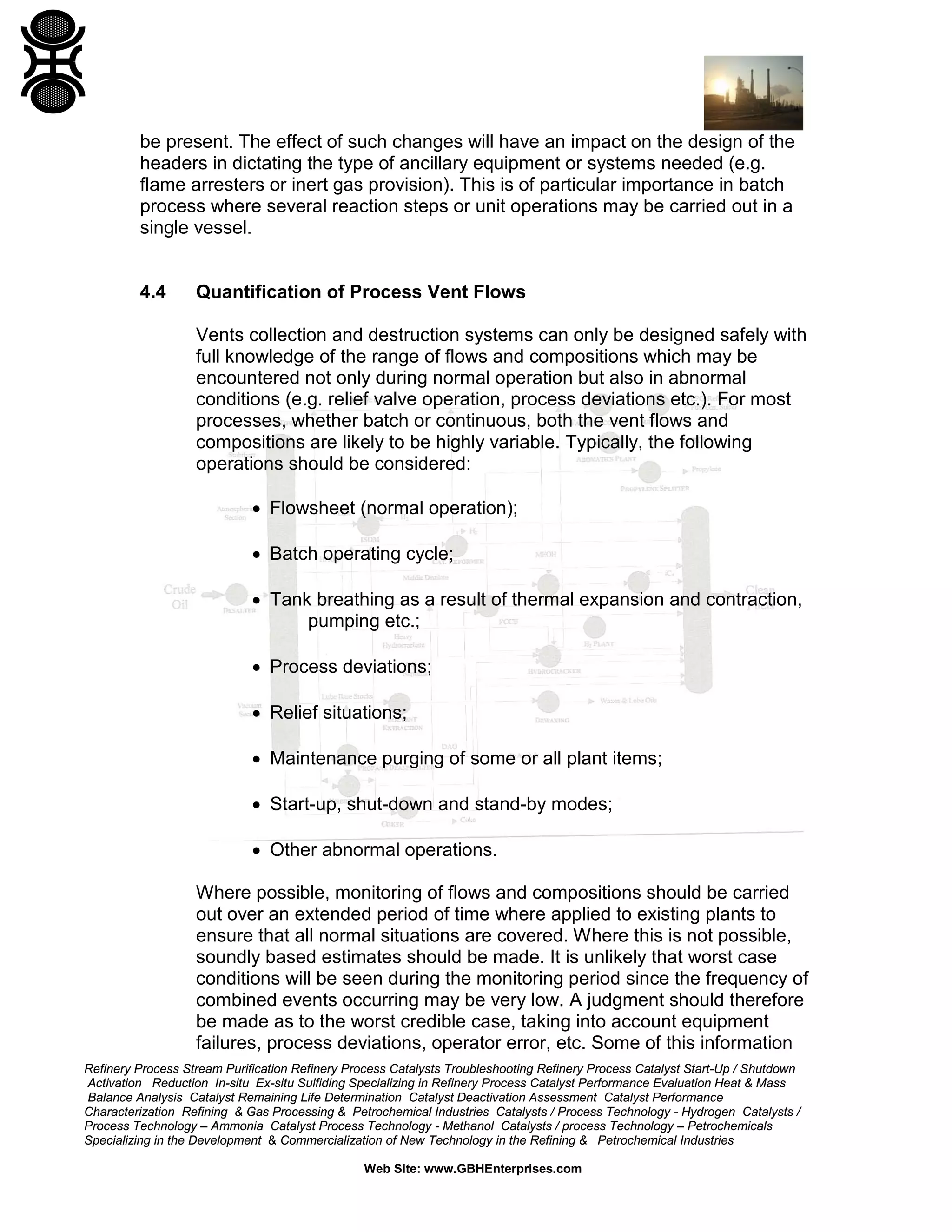 Refinery Process Stream Purification Refinery Process Catalysts Troubleshooting Refinery Process Catalyst Start-Up / Shutdown
Activation Reduction In-situ Ex-situ Sulfiding Specializing in Refinery Process Catalyst Performance Evaluation Heat & Mass
Balance Analysis Catalyst Remaining Life Determination Catalyst Deactivation Assessment Catalyst Performance
Characterization Refining & Gas Processing & Petrochemical Industries Catalysts / Process Technology - Hydrogen Catalysts /
Process Technology – Ammonia Catalyst Process Technology - Methanol Catalysts / process Technology – Petrochemicals
Specializing in the Development & Commercialization of New Technology in the Refining & Petrochemical Industries
Web Site: www.GBHEnterprises.com
be present. The effect of such changes will have an impact on the design of the
headers in dictating the type of ancillary equipment or systems needed (e.g.
flame arresters or inert gas provision). This is of particular importance in batch
process where several reaction steps or unit operations may be carried out in a
single vessel.
4.4 Quantification of Process Vent Flows
Vents collection and destruction systems can only be designed safely with
full knowledge of the range of flows and compositions which may be
encountered not only during normal operation but also in abnormal
conditions (e.g. relief valve operation, process deviations etc.). For most
processes, whether batch or continuous, both the vent flows and
compositions are likely to be highly variable. Typically, the following
operations should be considered:
• Flowsheet (normal operation);
• Batch operating cycle;
• Tank breathing as a result of thermal expansion and contraction,
pumping etc.;
• Process deviations;
• Relief situations;
• Maintenance purging of some or all plant items;
• Start-up, shut-down and stand-by modes;
• Other abnormal operations.
Where possible, monitoring of flows and compositions should be carried
out over an extended period of time where applied to existing plants to
ensure that all normal situations are covered. Where this is not possible,
soundly based estimates should be made. It is unlikely that worst case
conditions will be seen during the monitoring period since the frequency of
combined events occurring may be very low. A judgment should therefore
be made as to the worst credible case, taking into account equipment
failures, process deviations, operator error, etc. Some of this information
 