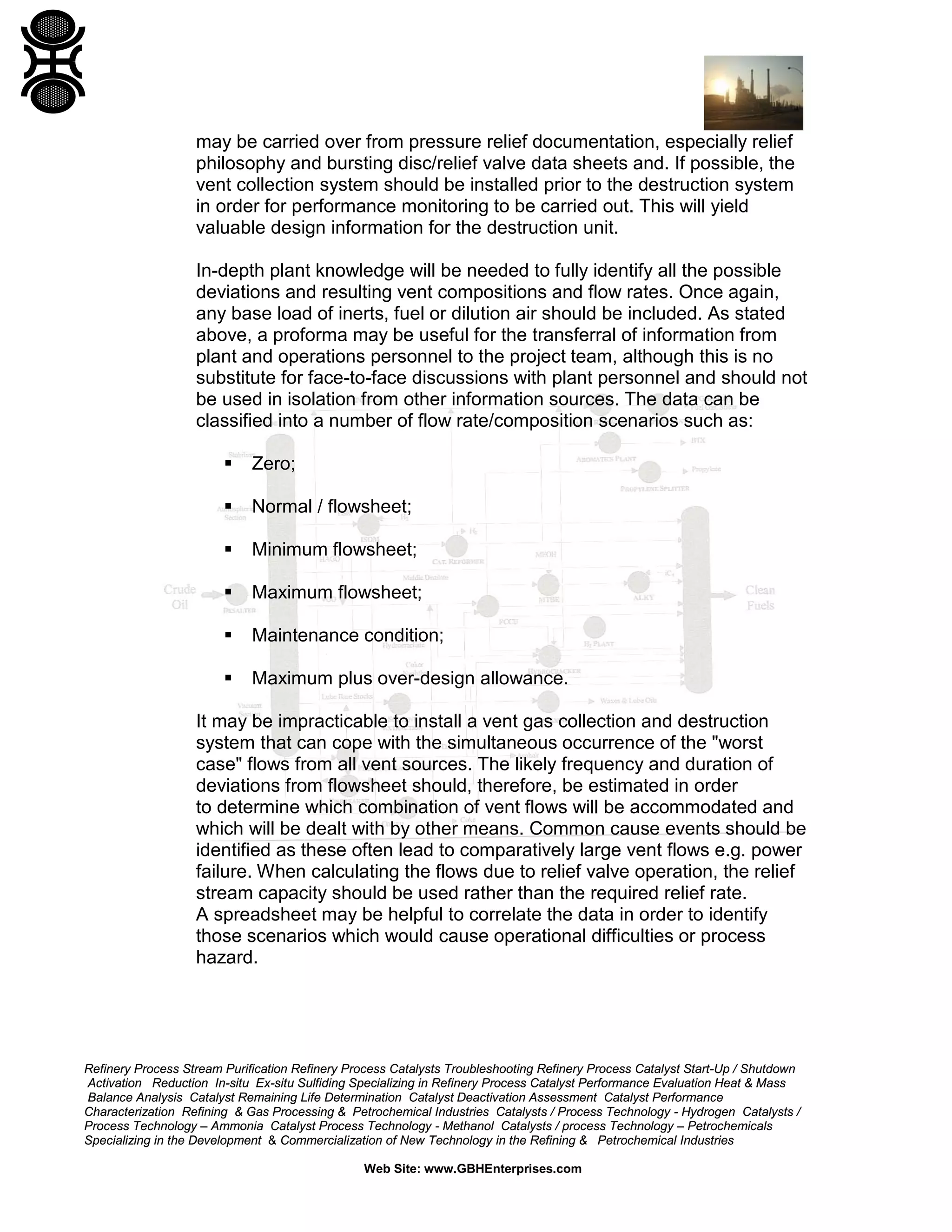 Refinery Process Stream Purification Refinery Process Catalysts Troubleshooting Refinery Process Catalyst Start-Up / Shutdown
Activation Reduction In-situ Ex-situ Sulfiding Specializing in Refinery Process Catalyst Performance Evaluation Heat & Mass
Balance Analysis Catalyst Remaining Life Determination Catalyst Deactivation Assessment Catalyst Performance
Characterization Refining & Gas Processing & Petrochemical Industries Catalysts / Process Technology - Hydrogen Catalysts /
Process Technology – Ammonia Catalyst Process Technology - Methanol Catalysts / process Technology – Petrochemicals
Specializing in the Development & Commercialization of New Technology in the Refining & Petrochemical Industries
Web Site: www.GBHEnterprises.com
may be carried over from pressure relief documentation, especially relief
philosophy and bursting disc/relief valve data sheets and. If possible, the
vent collection system should be installed prior to the destruction system
in order for performance monitoring to be carried out. This will yield
valuable design information for the destruction unit.
In-depth plant knowledge will be needed to fully identify all the possible
deviations and resulting vent compositions and flow rates. Once again,
any base load of inerts, fuel or dilution air should be included. As stated
above, a proforma may be useful for the transferral of information from
plant and operations personnel to the project team, although this is no
substitute for face-to-face discussions with plant personnel and should not
be used in isolation from other information sources. The data can be
classified into a number of flow rate/composition scenarios such as:
 Zero;
 Normal / flowsheet;
 Minimum flowsheet;
 Maximum flowsheet;
 Maintenance condition;
 Maximum plus over-design allowance.
It may be impracticable to install a vent gas collection and destruction
system that can cope with the simultaneous occurrence of the "worst
case" flows from all vent sources. The likely frequency and duration of
deviations from flowsheet should, therefore, be estimated in order
to determine which combination of vent flows will be accommodated and
which will be dealt with by other means. Common cause events should be
identified as these often lead to comparatively large vent flows e.g. power
failure. When calculating the flows due to relief valve operation, the relief
stream capacity should be used rather than the required relief rate.
A spreadsheet may be helpful to correlate the data in order to identify
those scenarios which would cause operational difficulties or process
hazard.
 