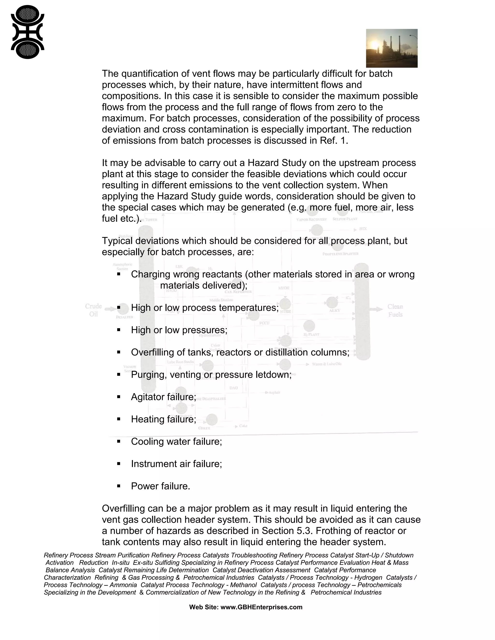 Refinery Process Stream Purification Refinery Process Catalysts Troubleshooting Refinery Process Catalyst Start-Up / Shutdown
Activation Reduction In-situ Ex-situ Sulfiding Specializing in Refinery Process Catalyst Performance Evaluation Heat & Mass
Balance Analysis Catalyst Remaining Life Determination Catalyst Deactivation Assessment Catalyst Performance
Characterization Refining & Gas Processing & Petrochemical Industries Catalysts / Process Technology - Hydrogen Catalysts /
Process Technology – Ammonia Catalyst Process Technology - Methanol Catalysts / process Technology – Petrochemicals
Specializing in the Development & Commercialization of New Technology in the Refining & Petrochemical Industries
Web Site: www.GBHEnterprises.com
The quantification of vent flows may be particularly difficult for batch
processes which, by their nature, have intermittent flows and
compositions. In this case it is sensible to consider the maximum possible
flows from the process and the full range of flows from zero to the
maximum. For batch processes, consideration of the possibility of process
deviation and cross contamination is especially important. The reduction
of emissions from batch processes is discussed in Ref. 1.
It may be advisable to carry out a Hazard Study on the upstream process
plant at this stage to consider the feasible deviations which could occur
resulting in different emissions to the vent collection system. When
applying the Hazard Study guide words, consideration should be given to
the special cases which may be generated (e.g. more fuel, more air, less
fuel etc.).
Typical deviations which should be considered for all process plant, but
especially for batch processes, are:
 Charging wrong reactants (other materials stored in area or wrong
materials delivered);
 High or low process temperatures;
 High or low pressures;
 Overfilling of tanks, reactors or distillation columns;
 Purging, venting or pressure letdown;
 Agitator failure;
 Heating failure;
 Cooling water failure;
 Instrument air failure;
 Power failure.
Overfilling can be a major problem as it may result in liquid entering the
vent gas collection header system. This should be avoided as it can cause
a number of hazards as described in Section 5.3. Frothing of reactor or
tank contents may also result in liquid entering the header system.
 
