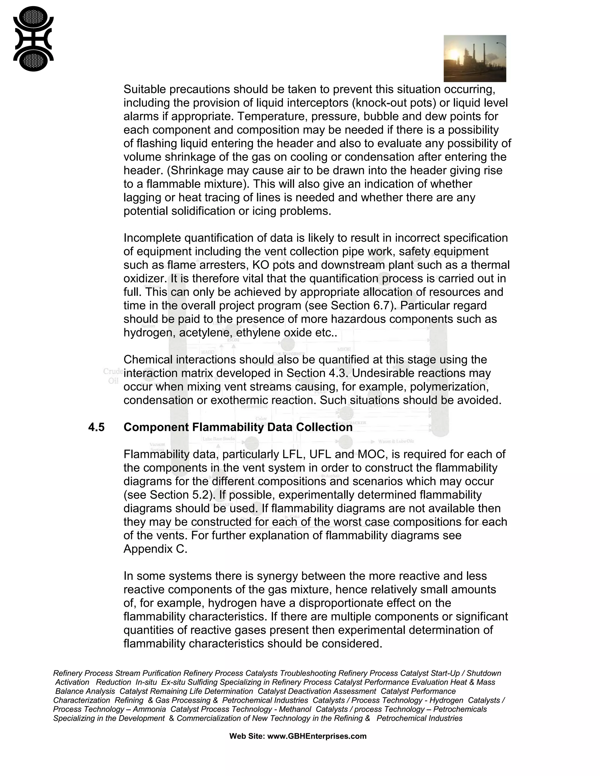 Refinery Process Stream Purification Refinery Process Catalysts Troubleshooting Refinery Process Catalyst Start-Up / Shutdown
Activation Reduction In-situ Ex-situ Sulfiding Specializing in Refinery Process Catalyst Performance Evaluation Heat & Mass
Balance Analysis Catalyst Remaining Life Determination Catalyst Deactivation Assessment Catalyst Performance
Characterization Refining & Gas Processing & Petrochemical Industries Catalysts / Process Technology - Hydrogen Catalysts /
Process Technology – Ammonia Catalyst Process Technology - Methanol Catalysts / process Technology – Petrochemicals
Specializing in the Development & Commercialization of New Technology in the Refining & Petrochemical Industries
Web Site: www.GBHEnterprises.com
Suitable precautions should be taken to prevent this situation occurring,
including the provision of liquid interceptors (knock-out pots) or liquid level
alarms if appropriate. Temperature, pressure, bubble and dew points for
each component and composition may be needed if there is a possibility
of flashing liquid entering the header and also to evaluate any possibility of
volume shrinkage of the gas on cooling or condensation after entering the
header. (Shrinkage may cause air to be drawn into the header giving rise
to a flammable mixture). This will also give an indication of whether
lagging or heat tracing of lines is needed and whether there are any
potential solidification or icing problems.
Incomplete quantification of data is likely to result in incorrect specification
of equipment including the vent collection pipe work, safety equipment
such as flame arresters, KO pots and downstream plant such as a thermal
oxidizer. It is therefore vital that the quantification process is carried out in
full. This can only be achieved by appropriate allocation of resources and
time in the overall project program (see Section 6.7). Particular regard
should be paid to the presence of more hazardous components such as
hydrogen, acetylene, ethylene oxide etc..
Chemical interactions should also be quantified at this stage using the
interaction matrix developed in Section 4.3. Undesirable reactions may
occur when mixing vent streams causing, for example, polymerization,
condensation or exothermic reaction. Such situations should be avoided.
4.5 Component Flammability Data Collection
Flammability data, particularly LFL, UFL and MOC, is required for each of
the components in the vent system in order to construct the flammability
diagrams for the different compositions and scenarios which may occur
(see Section 5.2). If possible, experimentally determined flammability
diagrams should be used. If flammability diagrams are not available then
they may be constructed for each of the worst case compositions for each
of the vents. For further explanation of flammability diagrams see
Appendix C.
In some systems there is synergy between the more reactive and less
reactive components of the gas mixture, hence relatively small amounts
of, for example, hydrogen have a disproportionate effect on the
flammability characteristics. If there are multiple components or significant
quantities of reactive gases present then experimental determination of
flammability characteristics should be considered.
 