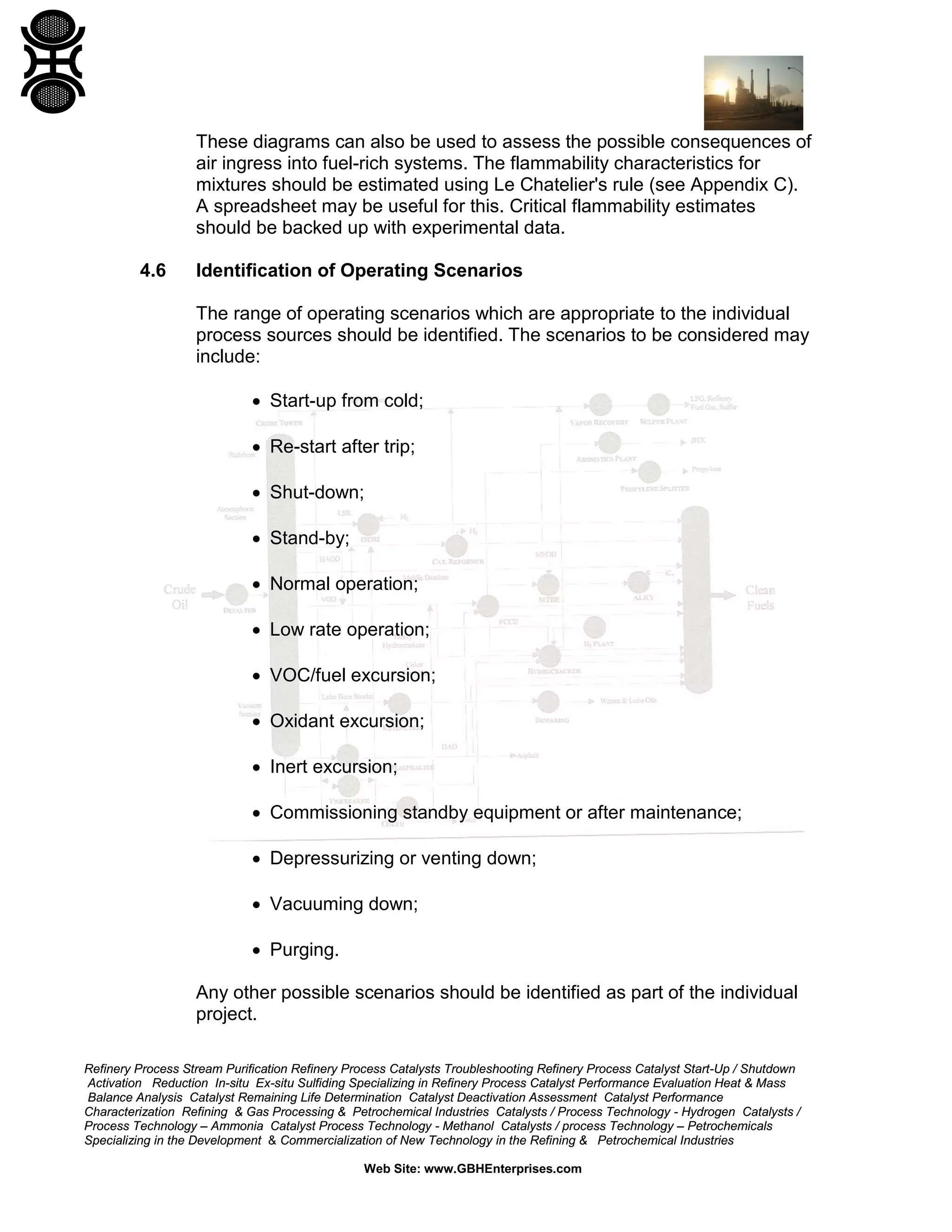 Refinery Process Stream Purification Refinery Process Catalysts Troubleshooting Refinery Process Catalyst Start-Up / Shutdown
Activation Reduction In-situ Ex-situ Sulfiding Specializing in Refinery Process Catalyst Performance Evaluation Heat & Mass
Balance Analysis Catalyst Remaining Life Determination Catalyst Deactivation Assessment Catalyst Performance
Characterization Refining & Gas Processing & Petrochemical Industries Catalysts / Process Technology - Hydrogen Catalysts /
Process Technology – Ammonia Catalyst Process Technology - Methanol Catalysts / process Technology – Petrochemicals
Specializing in the Development & Commercialization of New Technology in the Refining & Petrochemical Industries
Web Site: www.GBHEnterprises.com
These diagrams can also be used to assess the possible consequences of
air ingress into fuel-rich systems. The flammability characteristics for
mixtures should be estimated using Le Chatelier's rule (see Appendix C).
A spreadsheet may be useful for this. Critical flammability estimates
should be backed up with experimental data.
4.6 Identification of Operating Scenarios
The range of operating scenarios which are appropriate to the individual
process sources should be identified. The scenarios to be considered may
include:
• Start-up from cold;
• Re-start after trip;
• Shut-down;
• Stand-by;
• Normal operation;
• Low rate operation;
• VOC/fuel excursion;
• Oxidant excursion;
• Inert excursion;
• Commissioning standby equipment or after maintenance;
• Depressurizing or venting down;
• Vacuuming down;
• Purging.
Any other possible scenarios should be identified as part of the individual
project.
 