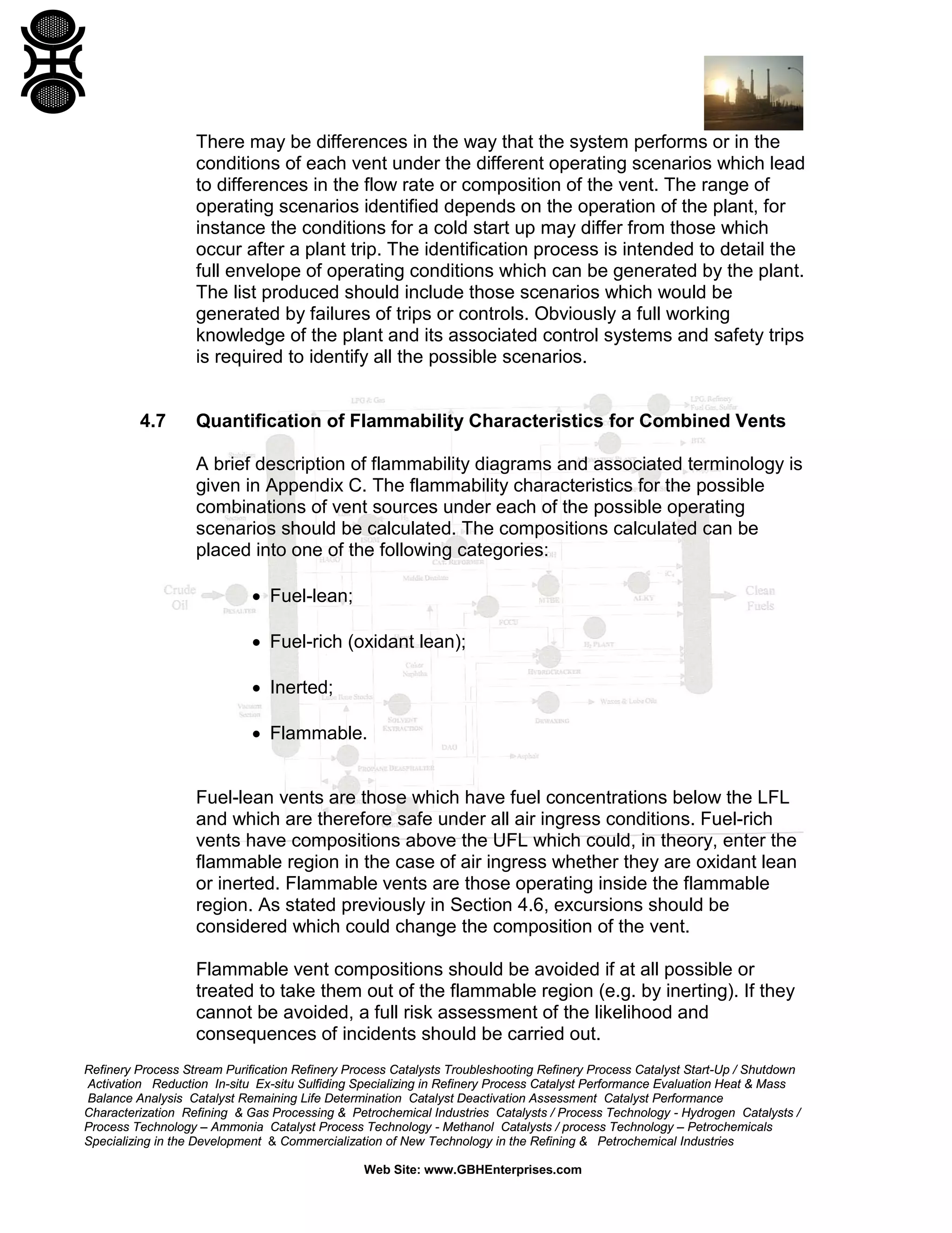 Refinery Process Stream Purification Refinery Process Catalysts Troubleshooting Refinery Process Catalyst Start-Up / Shutdown
Activation Reduction In-situ Ex-situ Sulfiding Specializing in Refinery Process Catalyst Performance Evaluation Heat & Mass
Balance Analysis Catalyst Remaining Life Determination Catalyst Deactivation Assessment Catalyst Performance
Characterization Refining & Gas Processing & Petrochemical Industries Catalysts / Process Technology - Hydrogen Catalysts /
Process Technology – Ammonia Catalyst Process Technology - Methanol Catalysts / process Technology – Petrochemicals
Specializing in the Development & Commercialization of New Technology in the Refining & Petrochemical Industries
Web Site: www.GBHEnterprises.com
There may be differences in the way that the system performs or in the
conditions of each vent under the different operating scenarios which lead
to differences in the flow rate or composition of the vent. The range of
operating scenarios identified depends on the operation of the plant, for
instance the conditions for a cold start up may differ from those which
occur after a plant trip. The identification process is intended to detail the
full envelope of operating conditions which can be generated by the plant.
The list produced should include those scenarios which would be
generated by failures of trips or controls. Obviously a full working
knowledge of the plant and its associated control systems and safety trips
is required to identify all the possible scenarios.
4.7 Quantification of Flammability Characteristics for Combined Vents
A brief description of flammability diagrams and associated terminology is
given in Appendix C. The flammability characteristics for the possible
combinations of vent sources under each of the possible operating
scenarios should be calculated. The compositions calculated can be
placed into one of the following categories:
• Fuel-lean;
• Fuel-rich (oxidant lean);
• Inerted;
• Flammable.
Fuel-lean vents are those which have fuel concentrations below the LFL
and which are therefore safe under all air ingress conditions. Fuel-rich
vents have compositions above the UFL which could, in theory, enter the
flammable region in the case of air ingress whether they are oxidant lean
or inerted. Flammable vents are those operating inside the flammable
region. As stated previously in Section 4.6, excursions should be
considered which could change the composition of the vent.
Flammable vent compositions should be avoided if at all possible or
treated to take them out of the flammable region (e.g. by inerting). If they
cannot be avoided, a full risk assessment of the likelihood and
consequences of incidents should be carried out.
 