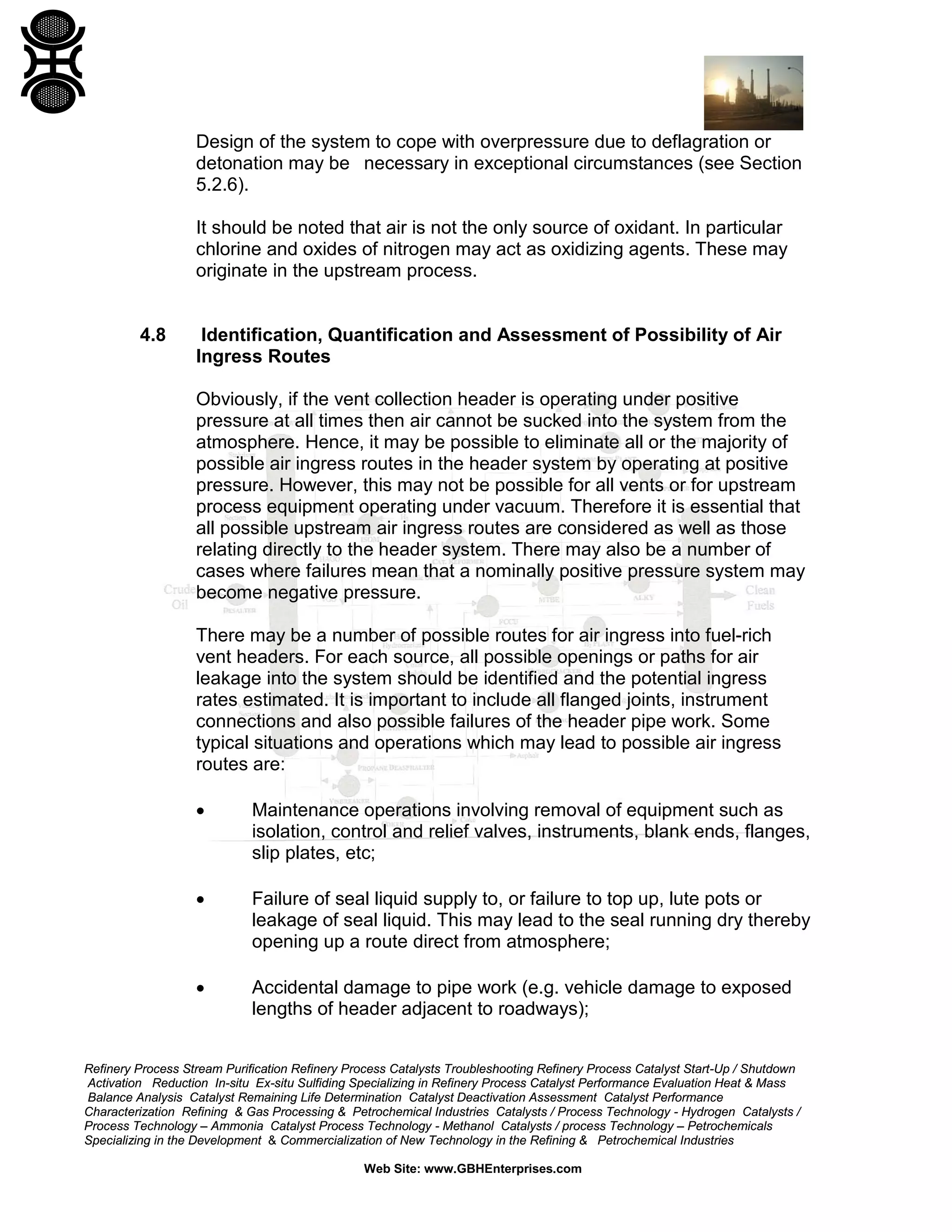 Refinery Process Stream Purification Refinery Process Catalysts Troubleshooting Refinery Process Catalyst Start-Up / Shutdown
Activation Reduction In-situ Ex-situ Sulfiding Specializing in Refinery Process Catalyst Performance Evaluation Heat & Mass
Balance Analysis Catalyst Remaining Life Determination Catalyst Deactivation Assessment Catalyst Performance
Characterization Refining & Gas Processing & Petrochemical Industries Catalysts / Process Technology - Hydrogen Catalysts /
Process Technology – Ammonia Catalyst Process Technology - Methanol Catalysts / process Technology – Petrochemicals
Specializing in the Development & Commercialization of New Technology in the Refining & Petrochemical Industries
Web Site: www.GBHEnterprises.com
Design of the system to cope with overpressure due to deflagration or
detonation may be necessary in exceptional circumstances (see Section
5.2.6).
It should be noted that air is not the only source of oxidant. In particular
chlorine and oxides of nitrogen may act as oxidizing agents. These may
originate in the upstream process.
4.8 Identification, Quantification and Assessment of Possibility of Air
Ingress Routes
Obviously, if the vent collection header is operating under positive
pressure at all times then air cannot be sucked into the system from the
atmosphere. Hence, it may be possible to eliminate all or the majority of
possible air ingress routes in the header system by operating at positive
pressure. However, this may not be possible for all vents or for upstream
process equipment operating under vacuum. Therefore it is essential that
all possible upstream air ingress routes are considered as well as those
relating directly to the header system. There may also be a number of
cases where failures mean that a nominally positive pressure system may
become negative pressure.
There may be a number of possible routes for air ingress into fuel-rich
vent headers. For each source, all possible openings or paths for air
leakage into the system should be identified and the potential ingress
rates estimated. It is important to include all flanged joints, instrument
connections and also possible failures of the header pipe work. Some
typical situations and operations which may lead to possible air ingress
routes are:
• Maintenance operations involving removal of equipment such as
isolation, control and relief valves, instruments, blank ends, flanges,
slip plates, etc;
• Failure of seal liquid supply to, or failure to top up, lute pots or
leakage of seal liquid. This may lead to the seal running dry thereby
opening up a route direct from atmosphere;
• Accidental damage to pipe work (e.g. vehicle damage to exposed
lengths of header adjacent to roadways);
 