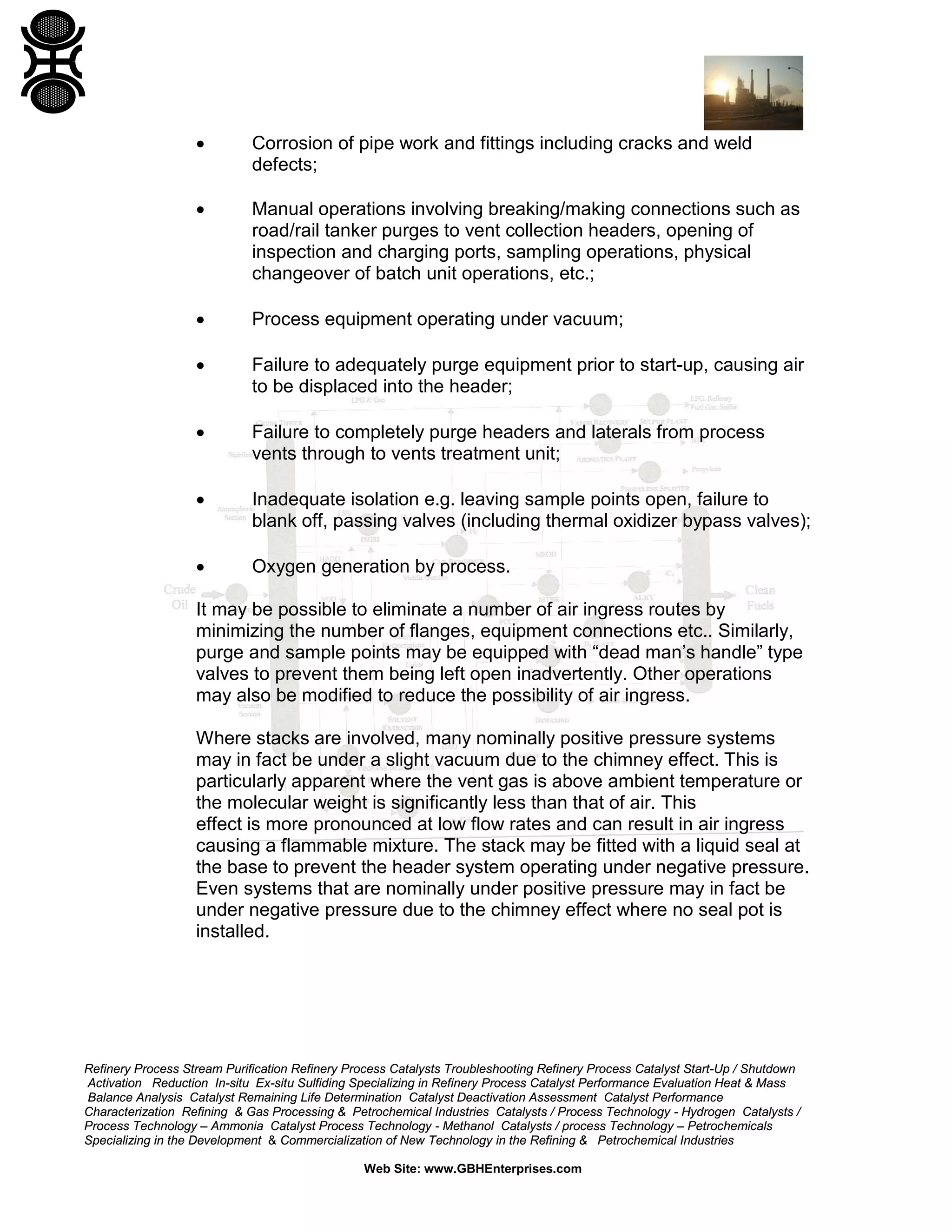 Refinery Process Stream Purification Refinery Process Catalysts Troubleshooting Refinery Process Catalyst Start-Up / Shutdown
Activation Reduction In-situ Ex-situ Sulfiding Specializing in Refinery Process Catalyst Performance Evaluation Heat & Mass
Balance Analysis Catalyst Remaining Life Determination Catalyst Deactivation Assessment Catalyst Performance
Characterization Refining & Gas Processing & Petrochemical Industries Catalysts / Process Technology - Hydrogen Catalysts /
Process Technology – Ammonia Catalyst Process Technology - Methanol Catalysts / process Technology – Petrochemicals
Specializing in the Development & Commercialization of New Technology in the Refining & Petrochemical Industries
Web Site: www.GBHEnterprises.com
• Corrosion of pipe work and fittings including cracks and weld
defects;
• Manual operations involving breaking/making connections such as
road/rail tanker purges to vent collection headers, opening of
inspection and charging ports, sampling operations, physical
changeover of batch unit operations, etc.;
• Process equipment operating under vacuum;
• Failure to adequately purge equipment prior to start-up, causing air
to be displaced into the header;
• Failure to completely purge headers and laterals from process
vents through to vents treatment unit;
• Inadequate isolation e.g. leaving sample points open, failure to
blank off, passing valves (including thermal oxidizer bypass valves);
• Oxygen generation by process.
It may be possible to eliminate a number of air ingress routes by
minimizing the number of flanges, equipment connections etc.. Similarly,
purge and sample points may be equipped with “dead man’s handle” type
valves to prevent them being left open inadvertently. Other operations
may also be modified to reduce the possibility of air ingress.
Where stacks are involved, many nominally positive pressure systems
may in fact be under a slight vacuum due to the chimney effect. This is
particularly apparent where the vent gas is above ambient temperature or
the molecular weight is significantly less than that of air. This
effect is more pronounced at low flow rates and can result in air ingress
causing a flammable mixture. The stack may be fitted with a liquid seal at
the base to prevent the header system operating under negative pressure.
Even systems that are nominally under positive pressure may in fact be
under negative pressure due to the chimney effect where no seal pot is
installed.
 