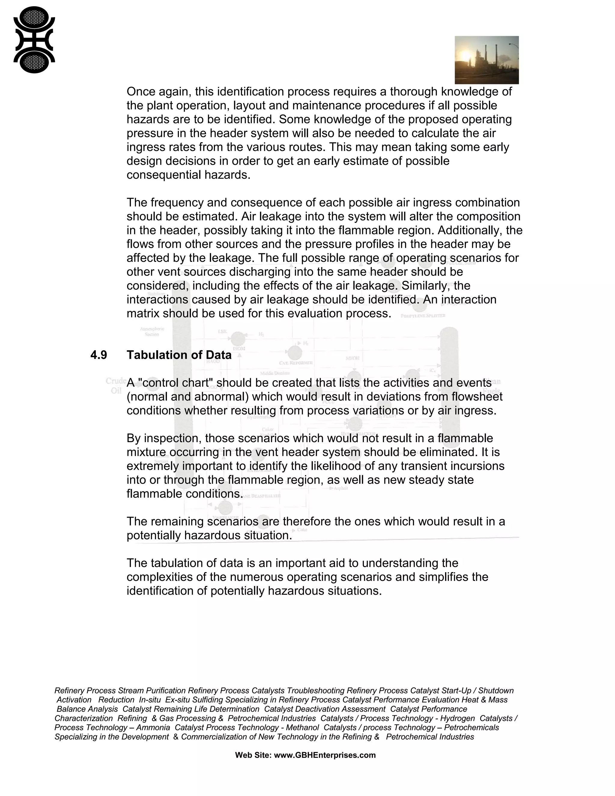Refinery Process Stream Purification Refinery Process Catalysts Troubleshooting Refinery Process Catalyst Start-Up / Shutdown
Activation Reduction In-situ Ex-situ Sulfiding Specializing in Refinery Process Catalyst Performance Evaluation Heat & Mass
Balance Analysis Catalyst Remaining Life Determination Catalyst Deactivation Assessment Catalyst Performance
Characterization Refining & Gas Processing & Petrochemical Industries Catalysts / Process Technology - Hydrogen Catalysts /
Process Technology – Ammonia Catalyst Process Technology - Methanol Catalysts / process Technology – Petrochemicals
Specializing in the Development & Commercialization of New Technology in the Refining & Petrochemical Industries
Web Site: www.GBHEnterprises.com
Once again, this identification process requires a thorough knowledge of
the plant operation, layout and maintenance procedures if all possible
hazards are to be identified. Some knowledge of the proposed operating
pressure in the header system will also be needed to calculate the air
ingress rates from the various routes. This may mean taking some early
design decisions in order to get an early estimate of possible
consequential hazards.
The frequency and consequence of each possible air ingress combination
should be estimated. Air leakage into the system will alter the composition
in the header, possibly taking it into the flammable region. Additionally, the
flows from other sources and the pressure profiles in the header may be
affected by the leakage. The full possible range of operating scenarios for
other vent sources discharging into the same header should be
considered, including the effects of the air leakage. Similarly, the
interactions caused by air leakage should be identified. An interaction
matrix should be used for this evaluation process.
4.9 Tabulation of Data
A "control chart" should be created that lists the activities and events
(normal and abnormal) which would result in deviations from flowsheet
conditions whether resulting from process variations or by air ingress.
By inspection, those scenarios which would not result in a flammable
mixture occurring in the vent header system should be eliminated. It is
extremely important to identify the likelihood of any transient incursions
into or through the flammable region, as well as new steady state
flammable conditions.
The remaining scenarios are therefore the ones which would result in a
potentially hazardous situation.
The tabulation of data is an important aid to understanding the
complexities of the numerous operating scenarios and simplifies the
identification of potentially hazardous situations.
 