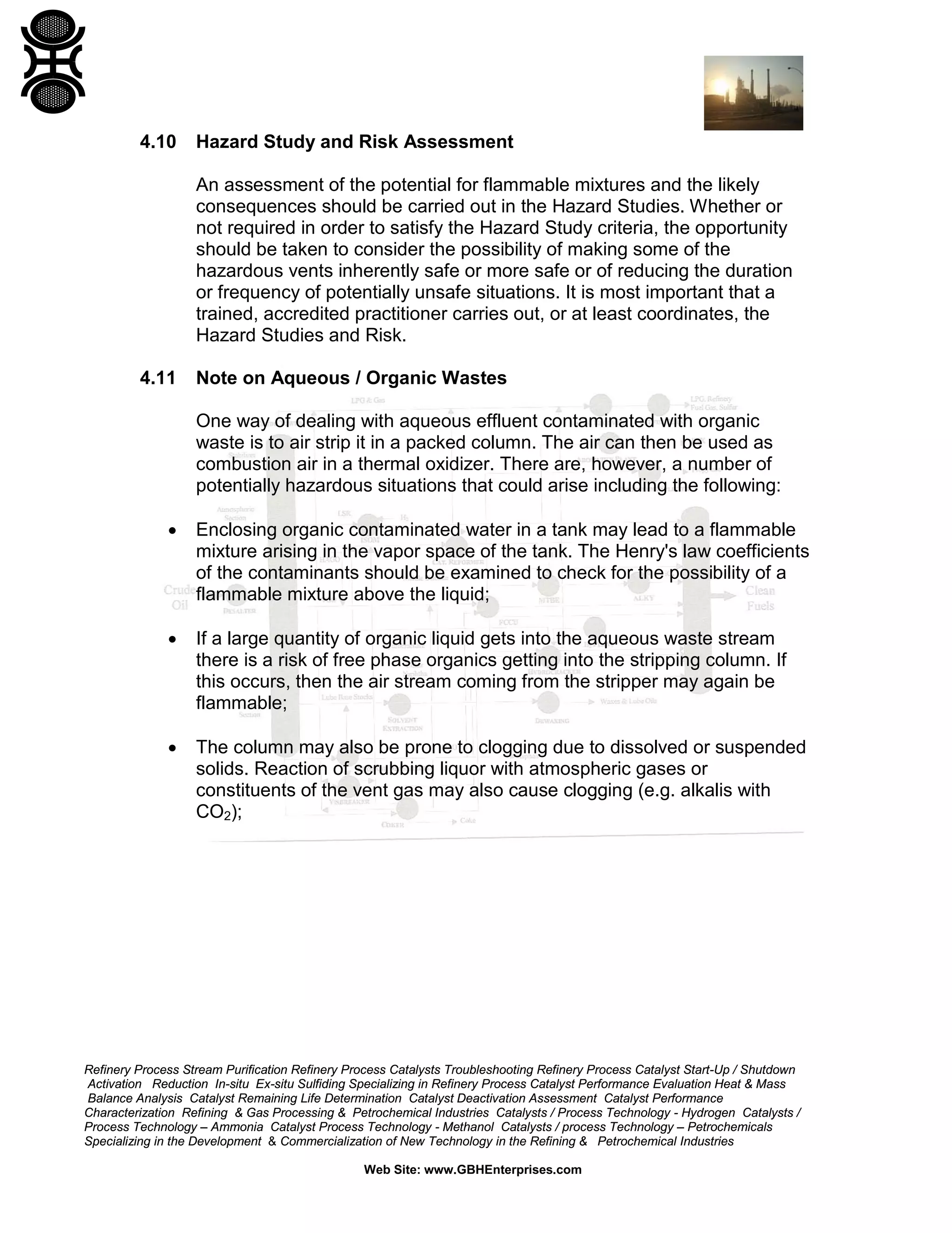 Refinery Process Stream Purification Refinery Process Catalysts Troubleshooting Refinery Process Catalyst Start-Up / Shutdown
Activation Reduction In-situ Ex-situ Sulfiding Specializing in Refinery Process Catalyst Performance Evaluation Heat & Mass
Balance Analysis Catalyst Remaining Life Determination Catalyst Deactivation Assessment Catalyst Performance
Characterization Refining & Gas Processing & Petrochemical Industries Catalysts / Process Technology - Hydrogen Catalysts /
Process Technology – Ammonia Catalyst Process Technology - Methanol Catalysts / process Technology – Petrochemicals
Specializing in the Development & Commercialization of New Technology in the Refining & Petrochemical Industries
Web Site: www.GBHEnterprises.com
4.10 Hazard Study and Risk Assessment
An assessment of the potential for flammable mixtures and the likely
consequences should be carried out in the Hazard Studies. Whether or
not required in order to satisfy the Hazard Study criteria, the opportunity
should be taken to consider the possibility of making some of the
hazardous vents inherently safe or more safe or of reducing the duration
or frequency of potentially unsafe situations. It is most important that a
trained, accredited practitioner carries out, or at least coordinates, the
Hazard Studies and Risk.
4.11 Note on Aqueous / Organic Wastes
One way of dealing with aqueous effluent contaminated with organic
waste is to air strip it in a packed column. The air can then be used as
combustion air in a thermal oxidizer. There are, however, a number of
potentially hazardous situations that could arise including the following:
• Enclosing organic contaminated water in a tank may lead to a flammable
mixture arising in the vapor space of the tank. The Henry's law coefficients
of the contaminants should be examined to check for the possibility of a
flammable mixture above the liquid;
• If a large quantity of organic liquid gets into the aqueous waste stream
there is a risk of free phase organics getting into the stripping column. If
this occurs, then the air stream coming from the stripper may again be
flammable;
• The column may also be prone to clogging due to dissolved or suspended
solids. Reaction of scrubbing liquor with atmospheric gases or
constituents of the vent gas may also cause clogging (e.g. alkalis with
CO2);
 