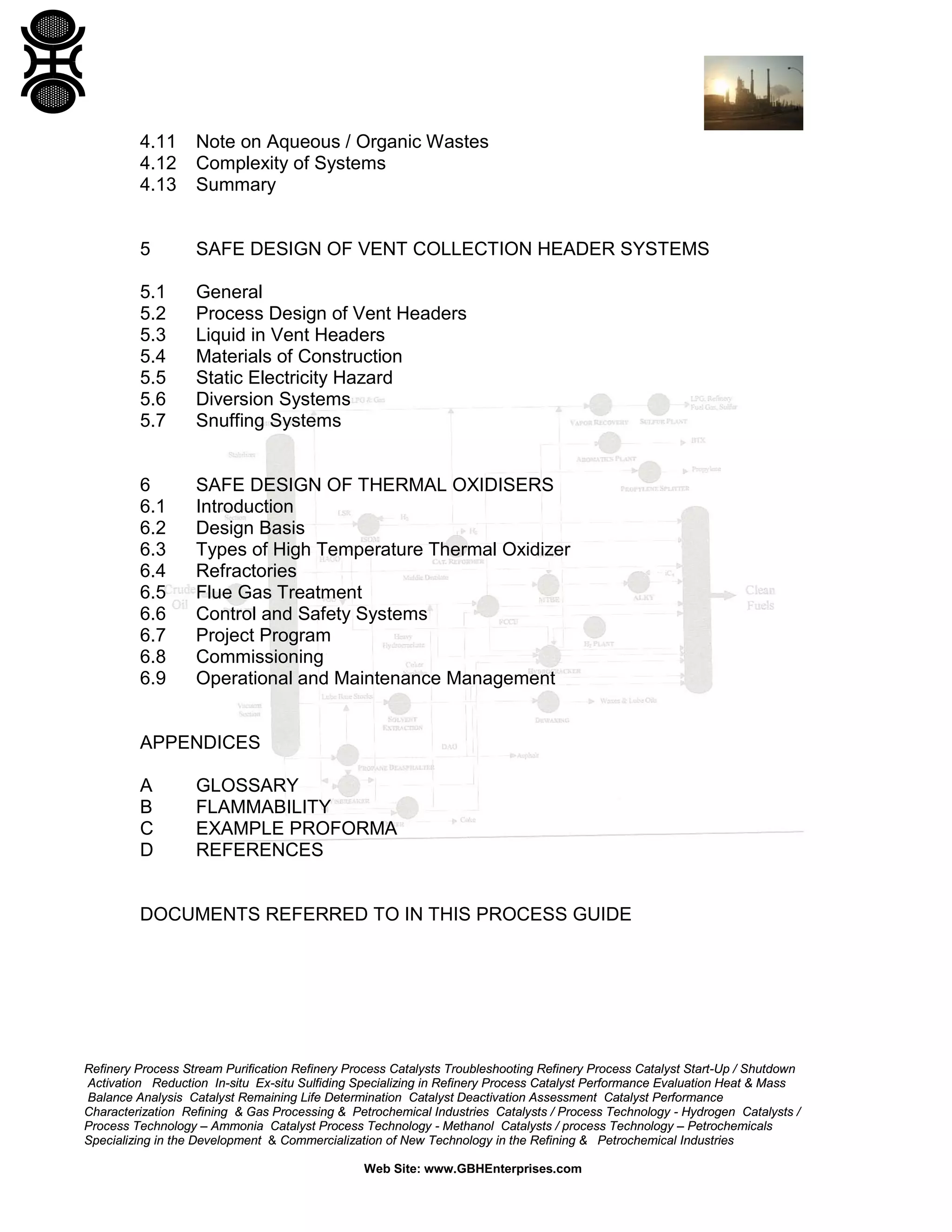 Refinery Process Stream Purification Refinery Process Catalysts Troubleshooting Refinery Process Catalyst Start-Up / Shutdown
Activation Reduction In-situ Ex-situ Sulfiding Specializing in Refinery Process Catalyst Performance Evaluation Heat & Mass
Balance Analysis Catalyst Remaining Life Determination Catalyst Deactivation Assessment Catalyst Performance
Characterization Refining & Gas Processing & Petrochemical Industries Catalysts / Process Technology - Hydrogen Catalysts /
Process Technology – Ammonia Catalyst Process Technology - Methanol Catalysts / process Technology – Petrochemicals
Specializing in the Development & Commercialization of New Technology in the Refining & Petrochemical Industries
Web Site: www.GBHEnterprises.com
4.11 Note on Aqueous / Organic Wastes
4.12 Complexity of Systems
4.13 Summary
5 SAFE DESIGN OF VENT COLLECTION HEADER SYSTEMS
5.1 General
5.2 Process Design of Vent Headers
5.3 Liquid in Vent Headers
5.4 Materials of Construction
5.5 Static Electricity Hazard
5.6 Diversion Systems
5.7 Snuffing Systems
6 SAFE DESIGN OF THERMAL OXIDISERS
6.1 Introduction
6.2 Design Basis
6.3 Types of High Temperature Thermal Oxidizer
6.4 Refractories
6.5 Flue Gas Treatment
6.6 Control and Safety Systems
6.7 Project Program
6.8 Commissioning
6.9 Operational and Maintenance Management
APPENDICES
A GLOSSARY
B FLAMMABILITY
C EXAMPLE PROFORMA
D REFERENCES
DOCUMENTS REFERRED TO IN THIS PROCESS GUIDE
 