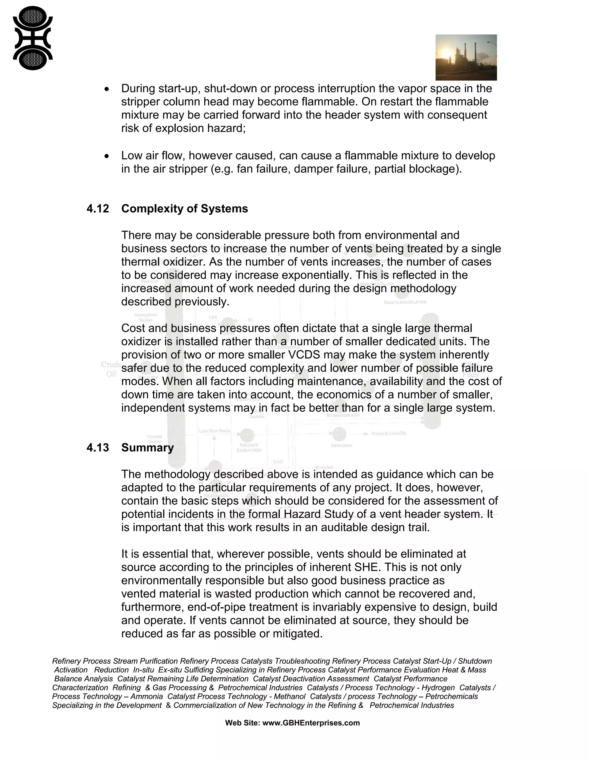Refinery Process Stream Purification Refinery Process Catalysts Troubleshooting Refinery Process Catalyst Start-Up / Shutdown
Activation Reduction In-situ Ex-situ Sulfiding Specializing in Refinery Process Catalyst Performance Evaluation Heat & Mass
Balance Analysis Catalyst Remaining Life Determination Catalyst Deactivation Assessment Catalyst Performance
Characterization Refining & Gas Processing & Petrochemical Industries Catalysts / Process Technology - Hydrogen Catalysts /
Process Technology – Ammonia Catalyst Process Technology - Methanol Catalysts / process Technology – Petrochemicals
Specializing in the Development & Commercialization of New Technology in the Refining & Petrochemical Industries
Web Site: www.GBHEnterprises.com
• During start-up, shut-down or process interruption the vapor space in the
stripper column head may become flammable. On restart the flammable
mixture may be carried forward into the header system with consequent
risk of explosion hazard;
• Low air flow, however caused, can cause a flammable mixture to develop
in the air stripper (e.g. fan failure, damper failure, partial blockage).
4.12 Complexity of Systems
There may be considerable pressure both from environmental and
business sectors to increase the number of vents being treated by a single
thermal oxidizer. As the number of vents increases, the number of cases
to be considered may increase exponentially. This is reflected in the
increased amount of work needed during the design methodology
described previously.
Cost and business pressures often dictate that a single large thermal
oxidizer is installed rather than a number of smaller dedicated units. The
provision of two or more smaller VCDS may make the system inherently
safer due to the reduced complexity and lower number of possible failure
modes. When all factors including maintenance, availability and the cost of
down time are taken into account, the economics of a number of smaller,
independent systems may in fact be better than for a single large system.
4.13 Summary
The methodology described above is intended as guidance which can be
adapted to the particular requirements of any project. It does, however,
contain the basic steps which should be considered for the assessment of
potential incidents in the formal Hazard Study of a vent header system. It
is important that this work results in an auditable design trail.
It is essential that, wherever possible, vents should be eliminated at
source according to the principles of inherent SHE. This is not only
environmentally responsible but also good business practice as
vented material is wasted production which cannot be recovered and,
furthermore, end-of-pipe treatment is invariably expensive to design, build
and operate. If vents cannot be eliminated at source, they should be
reduced as far as possible or mitigated.
 