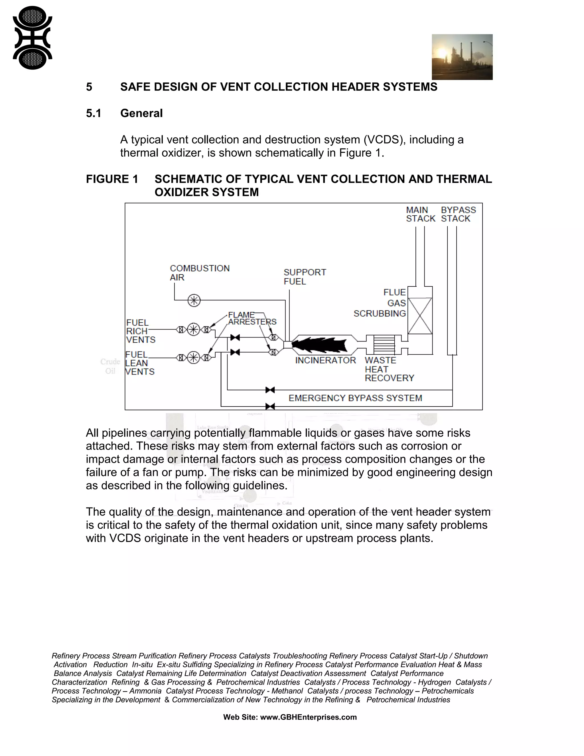 Refinery Process Stream Purification Refinery Process Catalysts Troubleshooting Refinery Process Catalyst Start-Up / Shutdown
Activation Reduction In-situ Ex-situ Sulfiding Specializing in Refinery Process Catalyst Performance Evaluation Heat & Mass
Balance Analysis Catalyst Remaining Life Determination Catalyst Deactivation Assessment Catalyst Performance
Characterization Refining & Gas Processing & Petrochemical Industries Catalysts / Process Technology - Hydrogen Catalysts /
Process Technology – Ammonia Catalyst Process Technology - Methanol Catalysts / process Technology – Petrochemicals
Specializing in the Development & Commercialization of New Technology in the Refining & Petrochemical Industries
Web Site: www.GBHEnterprises.com
5 SAFE DESIGN OF VENT COLLECTION HEADER SYSTEMS
5.1 General
A typical vent collection and destruction system (VCDS), including a
thermal oxidizer, is shown schematically in Figure 1.
FIGURE 1 SCHEMATIC OF TYPICAL VENT COLLECTION AND THERMAL
OXIDIZER SYSTEM
All pipelines carrying potentially flammable liquids or gases have some risks
attached. These risks may stem from external factors such as corrosion or
impact damage or internal factors such as process composition changes or the
failure of a fan or pump. The risks can be minimized by good engineering design
as described in the following guidelines.
The quality of the design, maintenance and operation of the vent header system
is critical to the safety of the thermal oxidation unit, since many safety problems
with VCDS originate in the vent headers or upstream process plants.
 