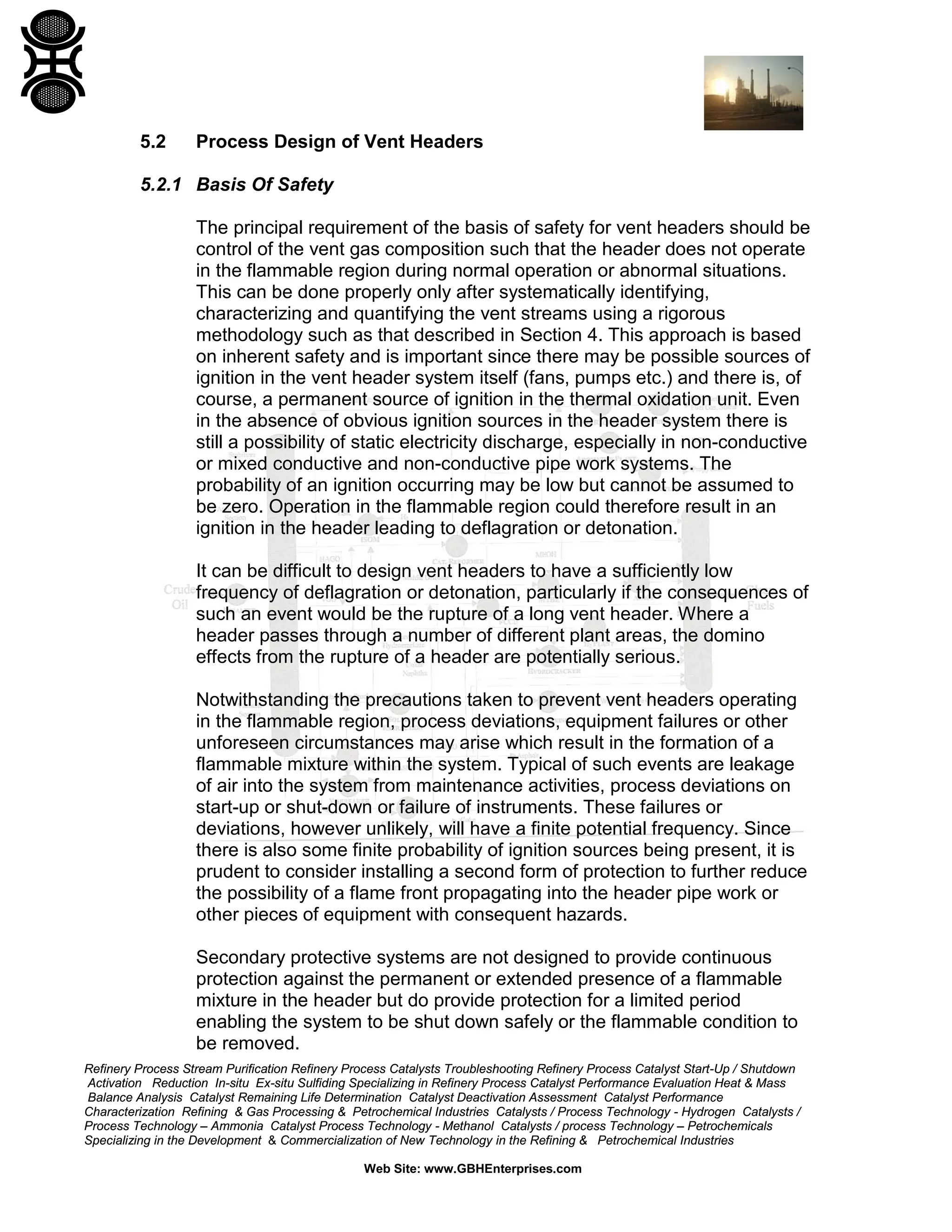 Refinery Process Stream Purification Refinery Process Catalysts Troubleshooting Refinery Process Catalyst Start-Up / Shutdown
Activation Reduction In-situ Ex-situ Sulfiding Specializing in Refinery Process Catalyst Performance Evaluation Heat & Mass
Balance Analysis Catalyst Remaining Life Determination Catalyst Deactivation Assessment Catalyst Performance
Characterization Refining & Gas Processing & Petrochemical Industries Catalysts / Process Technology - Hydrogen Catalysts /
Process Technology – Ammonia Catalyst Process Technology - Methanol Catalysts / process Technology – Petrochemicals
Specializing in the Development & Commercialization of New Technology in the Refining & Petrochemical Industries
Web Site: www.GBHEnterprises.com
5.2 Process Design of Vent Headers
5.2.1 Basis Of Safety
The principal requirement of the basis of safety for vent headers should be
control of the vent gas composition such that the header does not operate
in the flammable region during normal operation or abnormal situations.
This can be done properly only after systematically identifying,
characterizing and quantifying the vent streams using a rigorous
methodology such as that described in Section 4. This approach is based
on inherent safety and is important since there may be possible sources of
ignition in the vent header system itself (fans, pumps etc.) and there is, of
course, a permanent source of ignition in the thermal oxidation unit. Even
in the absence of obvious ignition sources in the header system there is
still a possibility of static electricity discharge, especially in non-conductive
or mixed conductive and non-conductive pipe work systems. The
probability of an ignition occurring may be low but cannot be assumed to
be zero. Operation in the flammable region could therefore result in an
ignition in the header leading to deflagration or detonation.
It can be difficult to design vent headers to have a sufficiently low
frequency of deflagration or detonation, particularly if the consequences of
such an event would be the rupture of a long vent header. Where a
header passes through a number of different plant areas, the domino
effects from the rupture of a header are potentially serious.
Notwithstanding the precautions taken to prevent vent headers operating
in the flammable region, process deviations, equipment failures or other
unforeseen circumstances may arise which result in the formation of a
flammable mixture within the system. Typical of such events are leakage
of air into the system from maintenance activities, process deviations on
start-up or shut-down or failure of instruments. These failures or
deviations, however unlikely, will have a finite potential frequency. Since
there is also some finite probability of ignition sources being present, it is
prudent to consider installing a second form of protection to further reduce
the possibility of a flame front propagating into the header pipe work or
other pieces of equipment with consequent hazards.
Secondary protective systems are not designed to provide continuous
protection against the permanent or extended presence of a flammable
mixture in the header but do provide protection for a limited period
enabling the system to be shut down safely or the flammable condition to
be removed.
 