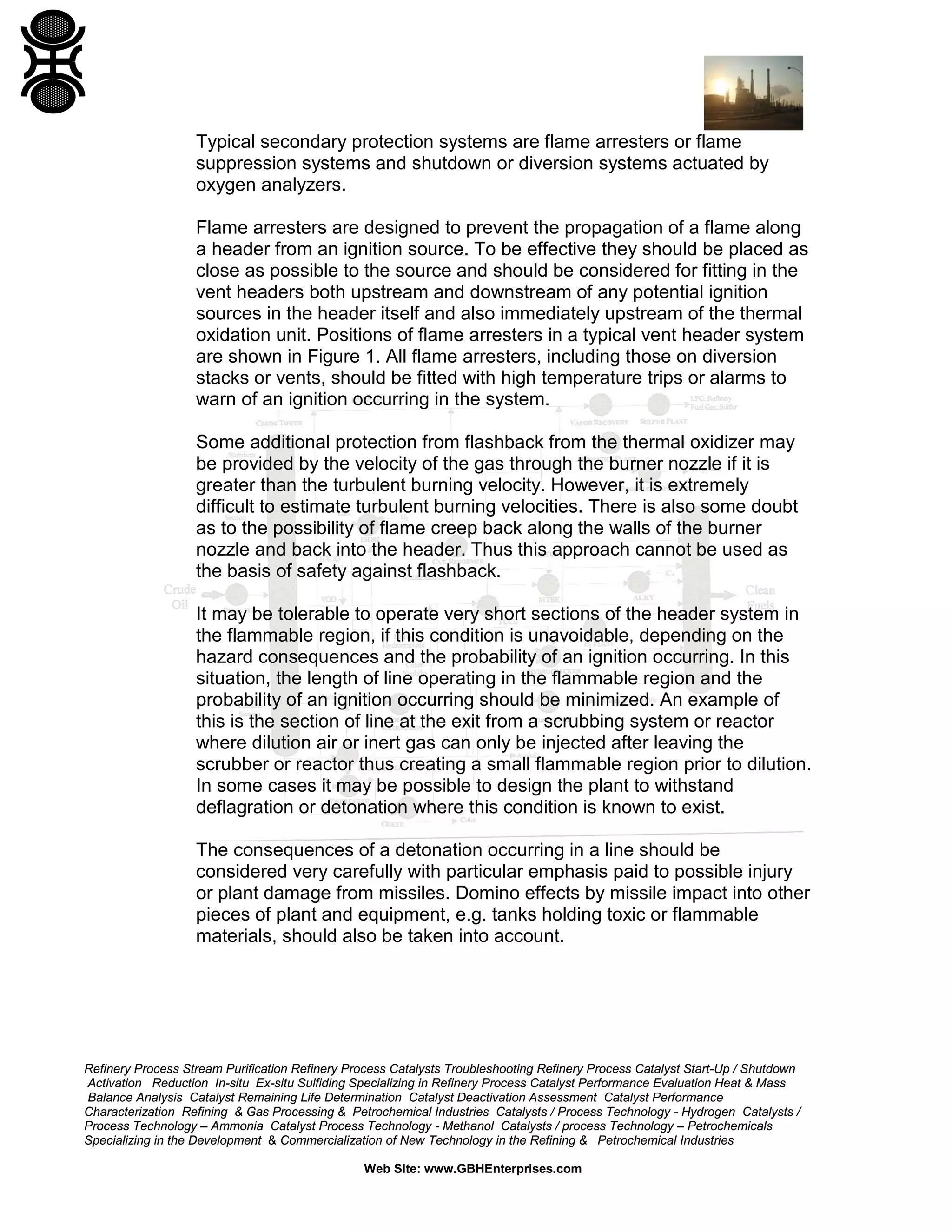 Refinery Process Stream Purification Refinery Process Catalysts Troubleshooting Refinery Process Catalyst Start-Up / Shutdown
Activation Reduction In-situ Ex-situ Sulfiding Specializing in Refinery Process Catalyst Performance Evaluation Heat & Mass
Balance Analysis Catalyst Remaining Life Determination Catalyst Deactivation Assessment Catalyst Performance
Characterization Refining & Gas Processing & Petrochemical Industries Catalysts / Process Technology - Hydrogen Catalysts /
Process Technology – Ammonia Catalyst Process Technology - Methanol Catalysts / process Technology – Petrochemicals
Specializing in the Development & Commercialization of New Technology in the Refining & Petrochemical Industries
Web Site: www.GBHEnterprises.com
Typical secondary protection systems are flame arresters or flame
suppression systems and shutdown or diversion systems actuated by
oxygen analyzers.
Flame arresters are designed to prevent the propagation of a flame along
a header from an ignition source. To be effective they should be placed as
close as possible to the source and should be considered for fitting in the
vent headers both upstream and downstream of any potential ignition
sources in the header itself and also immediately upstream of the thermal
oxidation unit. Positions of flame arresters in a typical vent header system
are shown in Figure 1. All flame arresters, including those on diversion
stacks or vents, should be fitted with high temperature trips or alarms to
warn of an ignition occurring in the system.
Some additional protection from flashback from the thermal oxidizer may
be provided by the velocity of the gas through the burner nozzle if it is
greater than the turbulent burning velocity. However, it is extremely
difficult to estimate turbulent burning velocities. There is also some doubt
as to the possibility of flame creep back along the walls of the burner
nozzle and back into the header. Thus this approach cannot be used as
the basis of safety against flashback.
It may be tolerable to operate very short sections of the header system in
the flammable region, if this condition is unavoidable, depending on the
hazard consequences and the probability of an ignition occurring. In this
situation, the length of line operating in the flammable region and the
probability of an ignition occurring should be minimized. An example of
this is the section of line at the exit from a scrubbing system or reactor
where dilution air or inert gas can only be injected after leaving the
scrubber or reactor thus creating a small flammable region prior to dilution.
In some cases it may be possible to design the plant to withstand
deflagration or detonation where this condition is known to exist.
The consequences of a detonation occurring in a line should be
considered very carefully with particular emphasis paid to possible injury
or plant damage from missiles. Domino effects by missile impact into other
pieces of plant and equipment, e.g. tanks holding toxic or flammable
materials, should also be taken into account.
 