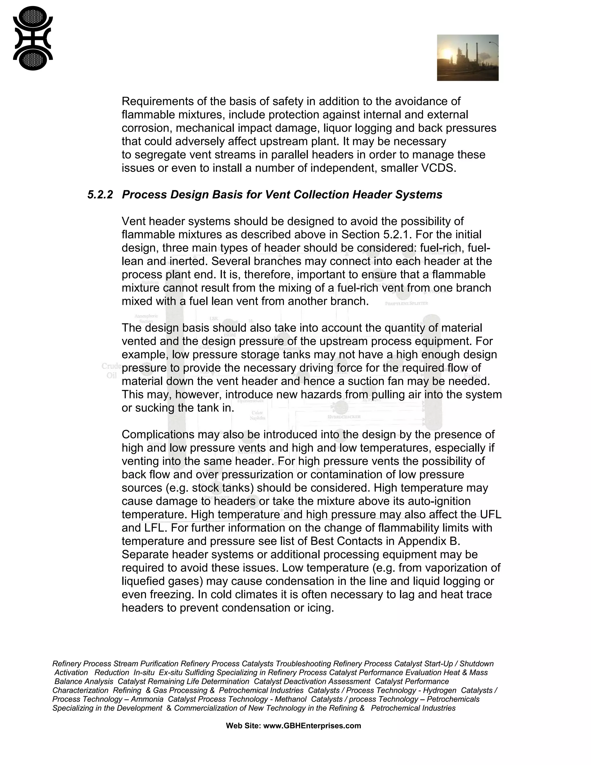 Refinery Process Stream Purification Refinery Process Catalysts Troubleshooting Refinery Process Catalyst Start-Up / Shutdown
Activation Reduction In-situ Ex-situ Sulfiding Specializing in Refinery Process Catalyst Performance Evaluation Heat & Mass
Balance Analysis Catalyst Remaining Life Determination Catalyst Deactivation Assessment Catalyst Performance
Characterization Refining & Gas Processing & Petrochemical Industries Catalysts / Process Technology - Hydrogen Catalysts /
Process Technology – Ammonia Catalyst Process Technology - Methanol Catalysts / process Technology – Petrochemicals
Specializing in the Development & Commercialization of New Technology in the Refining & Petrochemical Industries
Web Site: www.GBHEnterprises.com
Requirements of the basis of safety in addition to the avoidance of
flammable mixtures, include protection against internal and external
corrosion, mechanical impact damage, liquor logging and back pressures
that could adversely affect upstream plant. It may be necessary
to segregate vent streams in parallel headers in order to manage these
issues or even to install a number of independent, smaller VCDS.
5.2.2 Process Design Basis for Vent Collection Header Systems
Vent header systems should be designed to avoid the possibility of
flammable mixtures as described above in Section 5.2.1. For the initial
design, three main types of header should be considered: fuel-rich, fuel-
lean and inerted. Several branches may connect into each header at the
process plant end. It is, therefore, important to ensure that a flammable
mixture cannot result from the mixing of a fuel-rich vent from one branch
mixed with a fuel lean vent from another branch.
The design basis should also take into account the quantity of material
vented and the design pressure of the upstream process equipment. For
example, low pressure storage tanks may not have a high enough design
pressure to provide the necessary driving force for the required flow of
material down the vent header and hence a suction fan may be needed.
This may, however, introduce new hazards from pulling air into the system
or sucking the tank in.
Complications may also be introduced into the design by the presence of
high and low pressure vents and high and low temperatures, especially if
venting into the same header. For high pressure vents the possibility of
back flow and over pressurization or contamination of low pressure
sources (e.g. stock tanks) should be considered. High temperature may
cause damage to headers or take the mixture above its auto-ignition
temperature. High temperature and high pressure may also affect the UFL
and LFL. For further information on the change of flammability limits with
temperature and pressure see list of Best Contacts in Appendix B.
Separate header systems or additional processing equipment may be
required to avoid these issues. Low temperature (e.g. from vaporization of
liquefied gases) may cause condensation in the line and liquid logging or
even freezing. In cold climates it is often necessary to lag and heat trace
headers to prevent condensation or icing.
 