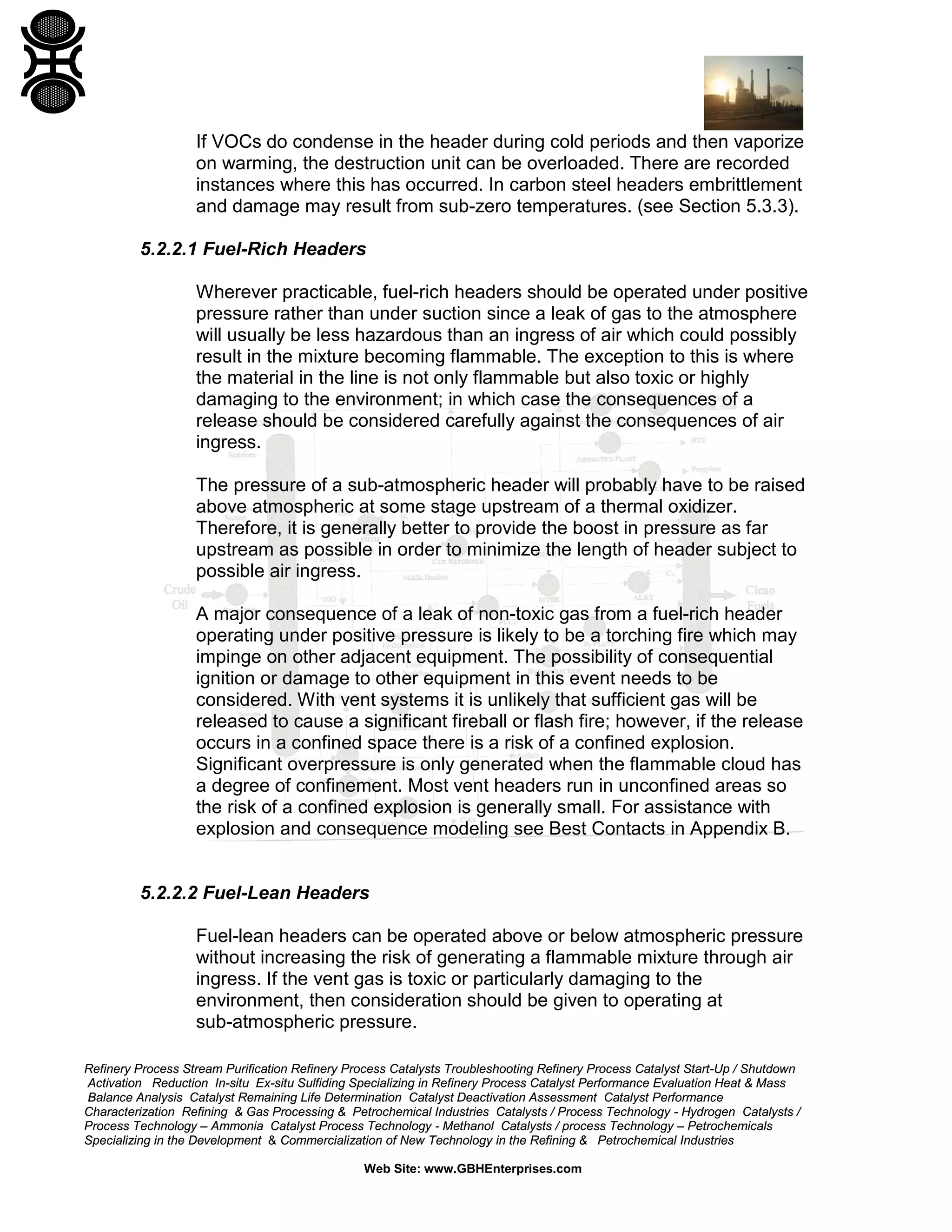 Refinery Process Stream Purification Refinery Process Catalysts Troubleshooting Refinery Process Catalyst Start-Up / Shutdown
Activation Reduction In-situ Ex-situ Sulfiding Specializing in Refinery Process Catalyst Performance Evaluation Heat & Mass
Balance Analysis Catalyst Remaining Life Determination Catalyst Deactivation Assessment Catalyst Performance
Characterization Refining & Gas Processing & Petrochemical Industries Catalysts / Process Technology - Hydrogen Catalysts /
Process Technology – Ammonia Catalyst Process Technology - Methanol Catalysts / process Technology – Petrochemicals
Specializing in the Development & Commercialization of New Technology in the Refining & Petrochemical Industries
Web Site: www.GBHEnterprises.com
If VOCs do condense in the header during cold periods and then vaporize
on warming, the destruction unit can be overloaded. There are recorded
instances where this has occurred. In carbon steel headers embrittlement
and damage may result from sub-zero temperatures. (see Section 5.3.3).
5.2.2.1 Fuel-Rich Headers
Wherever practicable, fuel-rich headers should be operated under positive
pressure rather than under suction since a leak of gas to the atmosphere
will usually be less hazardous than an ingress of air which could possibly
result in the mixture becoming flammable. The exception to this is where
the material in the line is not only flammable but also toxic or highly
damaging to the environment; in which case the consequences of a
release should be considered carefully against the consequences of air
ingress.
The pressure of a sub-atmospheric header will probably have to be raised
above atmospheric at some stage upstream of a thermal oxidizer.
Therefore, it is generally better to provide the boost in pressure as far
upstream as possible in order to minimize the length of header subject to
possible air ingress.
A major consequence of a leak of non-toxic gas from a fuel-rich header
operating under positive pressure is likely to be a torching fire which may
impinge on other adjacent equipment. The possibility of consequential
ignition or damage to other equipment in this event needs to be
considered. With vent systems it is unlikely that sufficient gas will be
released to cause a significant fireball or flash fire; however, if the release
occurs in a confined space there is a risk of a confined explosion.
Significant overpressure is only generated when the flammable cloud has
a degree of confinement. Most vent headers run in unconfined areas so
the risk of a confined explosion is generally small. For assistance with
explosion and consequence modeling see Best Contacts in Appendix B.
5.2.2.2 Fuel-Lean Headers
Fuel-lean headers can be operated above or below atmospheric pressure
without increasing the risk of generating a flammable mixture through air
ingress. If the vent gas is toxic or particularly damaging to the
environment, then consideration should be given to operating at
sub-atmospheric pressure.
 