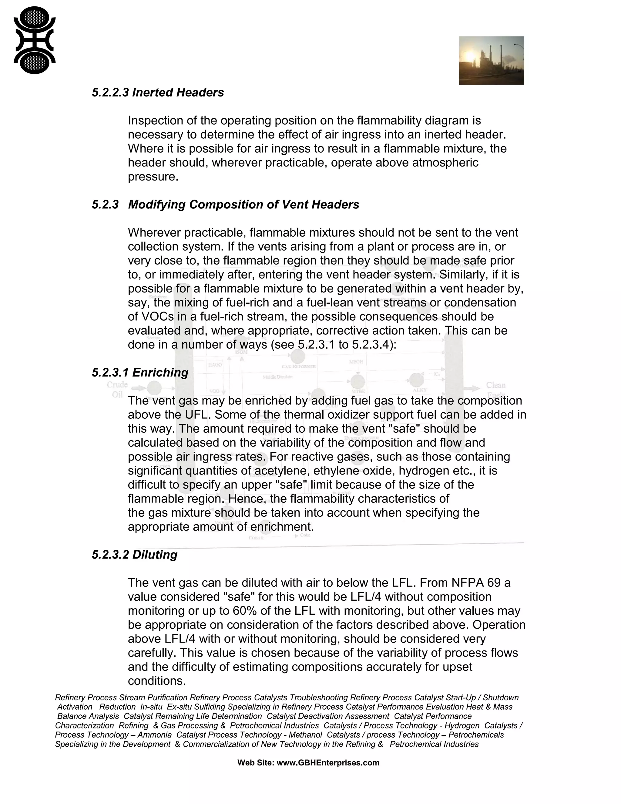 Refinery Process Stream Purification Refinery Process Catalysts Troubleshooting Refinery Process Catalyst Start-Up / Shutdown
Activation Reduction In-situ Ex-situ Sulfiding Specializing in Refinery Process Catalyst Performance Evaluation Heat & Mass
Balance Analysis Catalyst Remaining Life Determination Catalyst Deactivation Assessment Catalyst Performance
Characterization Refining & Gas Processing & Petrochemical Industries Catalysts / Process Technology - Hydrogen Catalysts /
Process Technology – Ammonia Catalyst Process Technology - Methanol Catalysts / process Technology – Petrochemicals
Specializing in the Development & Commercialization of New Technology in the Refining & Petrochemical Industries
Web Site: www.GBHEnterprises.com
5.2.2.3 Inerted Headers
Inspection of the operating position on the flammability diagram is
necessary to determine the effect of air ingress into an inerted header.
Where it is possible for air ingress to result in a flammable mixture, the
header should, wherever practicable, operate above atmospheric
pressure.
5.2.3 Modifying Composition of Vent Headers
Wherever practicable, flammable mixtures should not be sent to the vent
collection system. If the vents arising from a plant or process are in, or
very close to, the flammable region then they should be made safe prior
to, or immediately after, entering the vent header system. Similarly, if it is
possible for a flammable mixture to be generated within a vent header by,
say, the mixing of fuel-rich and a fuel-lean vent streams or condensation
of VOCs in a fuel-rich stream, the possible consequences should be
evaluated and, where appropriate, corrective action taken. This can be
done in a number of ways (see 5.2.3.1 to 5.2.3.4):
5.2.3.1 Enriching
The vent gas may be enriched by adding fuel gas to take the composition
above the UFL. Some of the thermal oxidizer support fuel can be added in
this way. The amount required to make the vent "safe" should be
calculated based on the variability of the composition and flow and
possible air ingress rates. For reactive gases, such as those containing
significant quantities of acetylene, ethylene oxide, hydrogen etc., it is
difficult to specify an upper "safe" limit because of the size of the
flammable region. Hence, the flammability characteristics of
the gas mixture should be taken into account when specifying the
appropriate amount of enrichment.
5.2.3.2 Diluting
The vent gas can be diluted with air to below the LFL. From NFPA 69 a
value considered "safe" for this would be LFL/4 without composition
monitoring or up to 60% of the LFL with monitoring, but other values may
be appropriate on consideration of the factors described above. Operation
above LFL/4 with or without monitoring, should be considered very
carefully. This value is chosen because of the variability of process flows
and the difficulty of estimating compositions accurately for upset
conditions.
 