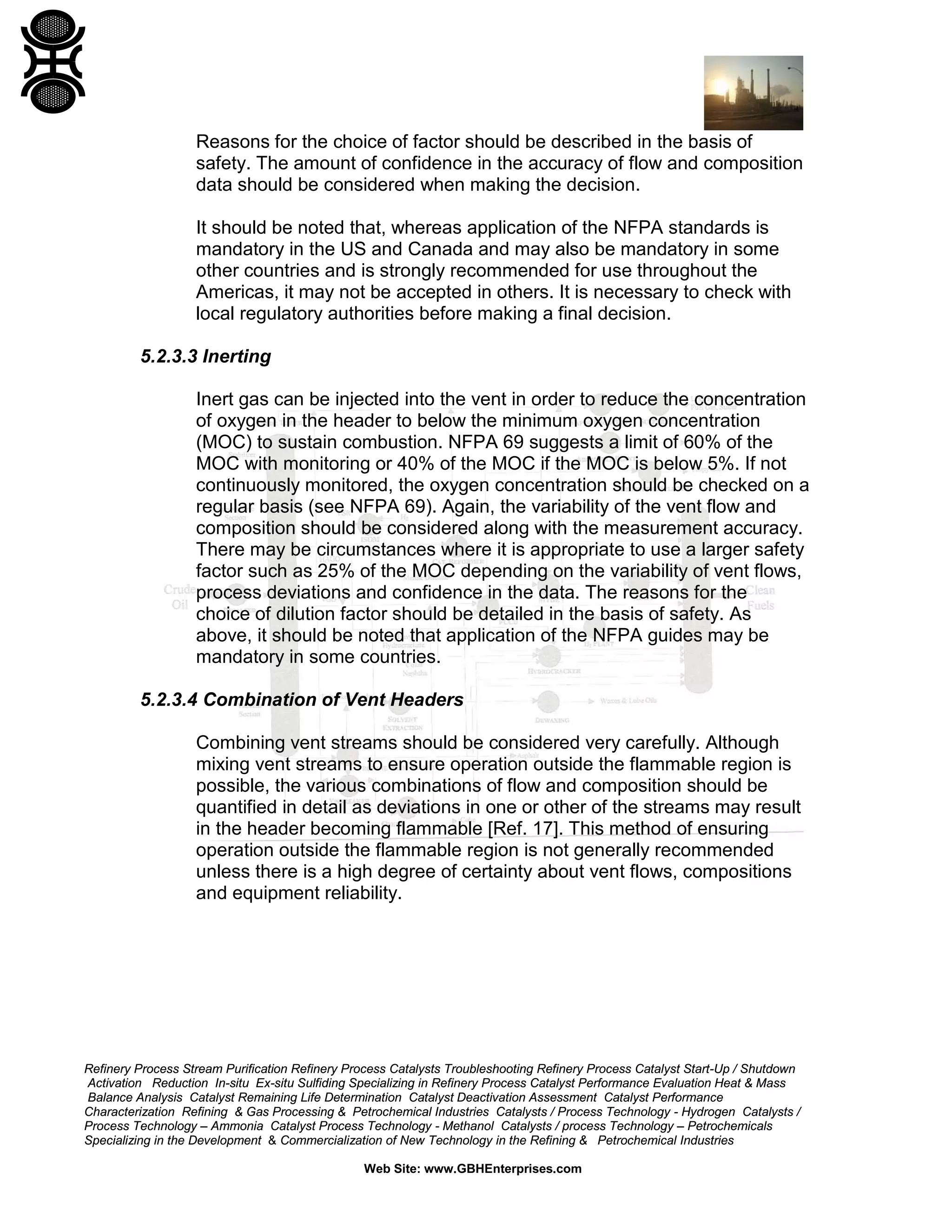 Refinery Process Stream Purification Refinery Process Catalysts Troubleshooting Refinery Process Catalyst Start-Up / Shutdown
Activation Reduction In-situ Ex-situ Sulfiding Specializing in Refinery Process Catalyst Performance Evaluation Heat & Mass
Balance Analysis Catalyst Remaining Life Determination Catalyst Deactivation Assessment Catalyst Performance
Characterization Refining & Gas Processing & Petrochemical Industries Catalysts / Process Technology - Hydrogen Catalysts /
Process Technology – Ammonia Catalyst Process Technology - Methanol Catalysts / process Technology – Petrochemicals
Specializing in the Development & Commercialization of New Technology in the Refining & Petrochemical Industries
Web Site: www.GBHEnterprises.com
Reasons for the choice of factor should be described in the basis of
safety. The amount of confidence in the accuracy of flow and composition
data should be considered when making the decision.
It should be noted that, whereas application of the NFPA standards is
mandatory in the US and Canada and may also be mandatory in some
other countries and is strongly recommended for use throughout the
Americas, it may not be accepted in others. It is necessary to check with
local regulatory authorities before making a final decision.
5.2.3.3 Inerting
Inert gas can be injected into the vent in order to reduce the concentration
of oxygen in the header to below the minimum oxygen concentration
(MOC) to sustain combustion. NFPA 69 suggests a limit of 60% of the
MOC with monitoring or 40% of the MOC if the MOC is below 5%. If not
continuously monitored, the oxygen concentration should be checked on a
regular basis (see NFPA 69). Again, the variability of the vent flow and
composition should be considered along with the measurement accuracy.
There may be circumstances where it is appropriate to use a larger safety
factor such as 25% of the MOC depending on the variability of vent flows,
process deviations and confidence in the data. The reasons for the
choice of dilution factor should be detailed in the basis of safety. As
above, it should be noted that application of the NFPA guides may be
mandatory in some countries.
5.2.3.4 Combination of Vent Headers
Combining vent streams should be considered very carefully. Although
mixing vent streams to ensure operation outside the flammable region is
possible, the various combinations of flow and composition should be
quantified in detail as deviations in one or other of the streams may result
in the header becoming flammable [Ref. 17]. This method of ensuring
operation outside the flammable region is not generally recommended
unless there is a high degree of certainty about vent flows, compositions
and equipment reliability.
 