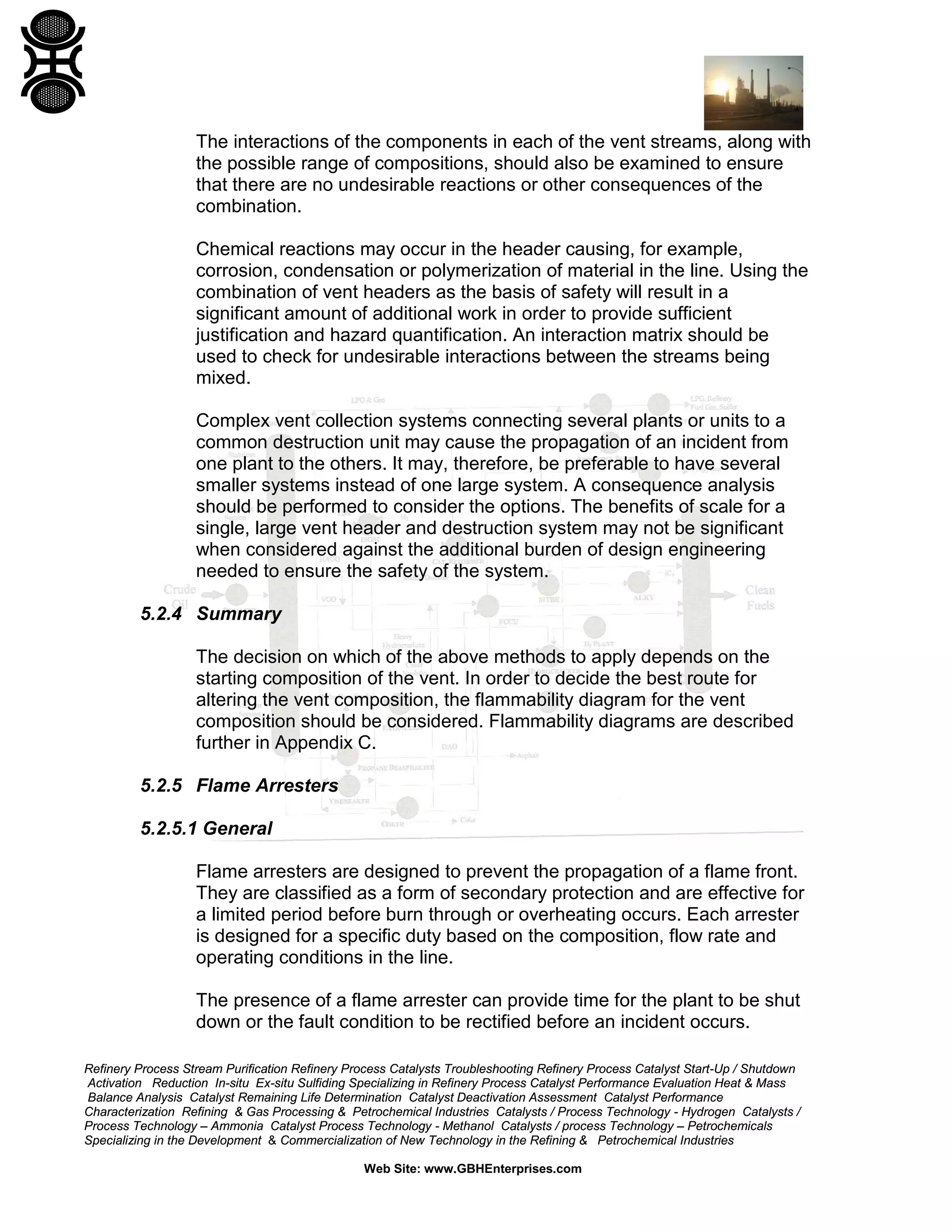 Refinery Process Stream Purification Refinery Process Catalysts Troubleshooting Refinery Process Catalyst Start-Up / Shutdown
Activation Reduction In-situ Ex-situ Sulfiding Specializing in Refinery Process Catalyst Performance Evaluation Heat & Mass
Balance Analysis Catalyst Remaining Life Determination Catalyst Deactivation Assessment Catalyst Performance
Characterization Refining & Gas Processing & Petrochemical Industries Catalysts / Process Technology - Hydrogen Catalysts /
Process Technology – Ammonia Catalyst Process Technology - Methanol Catalysts / process Technology – Petrochemicals
Specializing in the Development & Commercialization of New Technology in the Refining & Petrochemical Industries
Web Site: www.GBHEnterprises.com
The interactions of the components in each of the vent streams, along with
the possible range of compositions, should also be examined to ensure
that there are no undesirable reactions or other consequences of the
combination.
Chemical reactions may occur in the header causing, for example,
corrosion, condensation or polymerization of material in the line. Using the
combination of vent headers as the basis of safety will result in a
significant amount of additional work in order to provide sufficient
justification and hazard quantification. An interaction matrix should be
used to check for undesirable interactions between the streams being
mixed.
Complex vent collection systems connecting several plants or units to a
common destruction unit may cause the propagation of an incident from
one plant to the others. It may, therefore, be preferable to have several
smaller systems instead of one large system. A consequence analysis
should be performed to consider the options. The benefits of scale for a
single, large vent header and destruction system may not be significant
when considered against the additional burden of design engineering
needed to ensure the safety of the system.
5.2.4 Summary
The decision on which of the above methods to apply depends on the
starting composition of the vent. In order to decide the best route for
altering the vent composition, the flammability diagram for the vent
composition should be considered. Flammability diagrams are described
further in Appendix C.
5.2.5 Flame Arresters
5.2.5.1 General
Flame arresters are designed to prevent the propagation of a flame front.
They are classified as a form of secondary protection and are effective for
a limited period before burn through or overheating occurs. Each arrester
is designed for a specific duty based on the composition, flow rate and
operating conditions in the line.
The presence of a flame arrester can provide time for the plant to be shut
down or the fault condition to be rectified before an incident occurs.
 