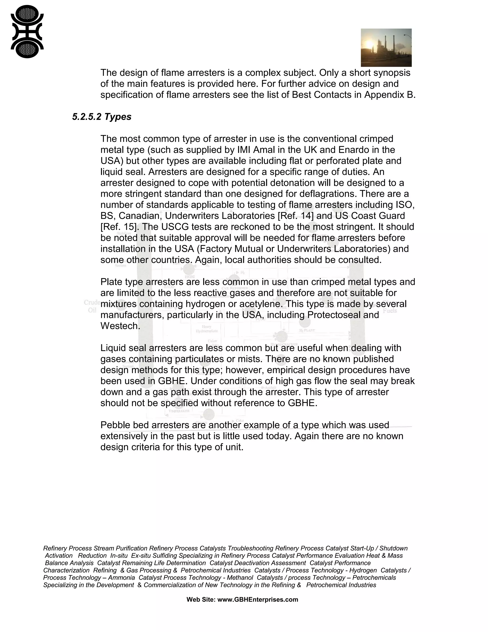 Refinery Process Stream Purification Refinery Process Catalysts Troubleshooting Refinery Process Catalyst Start-Up / Shutdown
Activation Reduction In-situ Ex-situ Sulfiding Specializing in Refinery Process Catalyst Performance Evaluation Heat & Mass
Balance Analysis Catalyst Remaining Life Determination Catalyst Deactivation Assessment Catalyst Performance
Characterization Refining & Gas Processing & Petrochemical Industries Catalysts / Process Technology - Hydrogen Catalysts /
Process Technology – Ammonia Catalyst Process Technology - Methanol Catalysts / process Technology – Petrochemicals
Specializing in the Development & Commercialization of New Technology in the Refining & Petrochemical Industries
Web Site: www.GBHEnterprises.com
The design of flame arresters is a complex subject. Only a short synopsis
of the main features is provided here. For further advice on design and
specification of flame arresters see the list of Best Contacts in Appendix B.
5.2.5.2 Types
The most common type of arrester in use is the conventional crimped
metal type (such as supplied by IMI Amal in the UK and Enardo in the
USA) but other types are available including flat or perforated plate and
liquid seal. Arresters are designed for a specific range of duties. An
arrester designed to cope with potential detonation will be designed to a
more stringent standard than one designed for deflagrations. There are a
number of standards applicable to testing of flame arresters including ISO,
BS, Canadian, Underwriters Laboratories [Ref. 14] and US Coast Guard
[Ref. 15]. The USCG tests are reckoned to be the most stringent. It should
be noted that suitable approval will be needed for flame arresters before
installation in the USA (Factory Mutual or Underwriters Laboratories) and
some other countries. Again, local authorities should be consulted.
Plate type arresters are less common in use than crimped metal types and
are limited to the less reactive gases and therefore are not suitable for
mixtures containing hydrogen or acetylene. This type is made by several
manufacturers, particularly in the USA, including Protectoseal and
Westech.
Liquid seal arresters are less common but are useful when dealing with
gases containing particulates or mists. There are no known published
design methods for this type; however, empirical design procedures have
been used in GBHE. Under conditions of high gas flow the seal may break
down and a gas path exist through the arrester. This type of arrester
should not be specified without reference to GBHE.
Pebble bed arresters are another example of a type which was used
extensively in the past but is little used today. Again there are no known
design criteria for this type of unit.
 