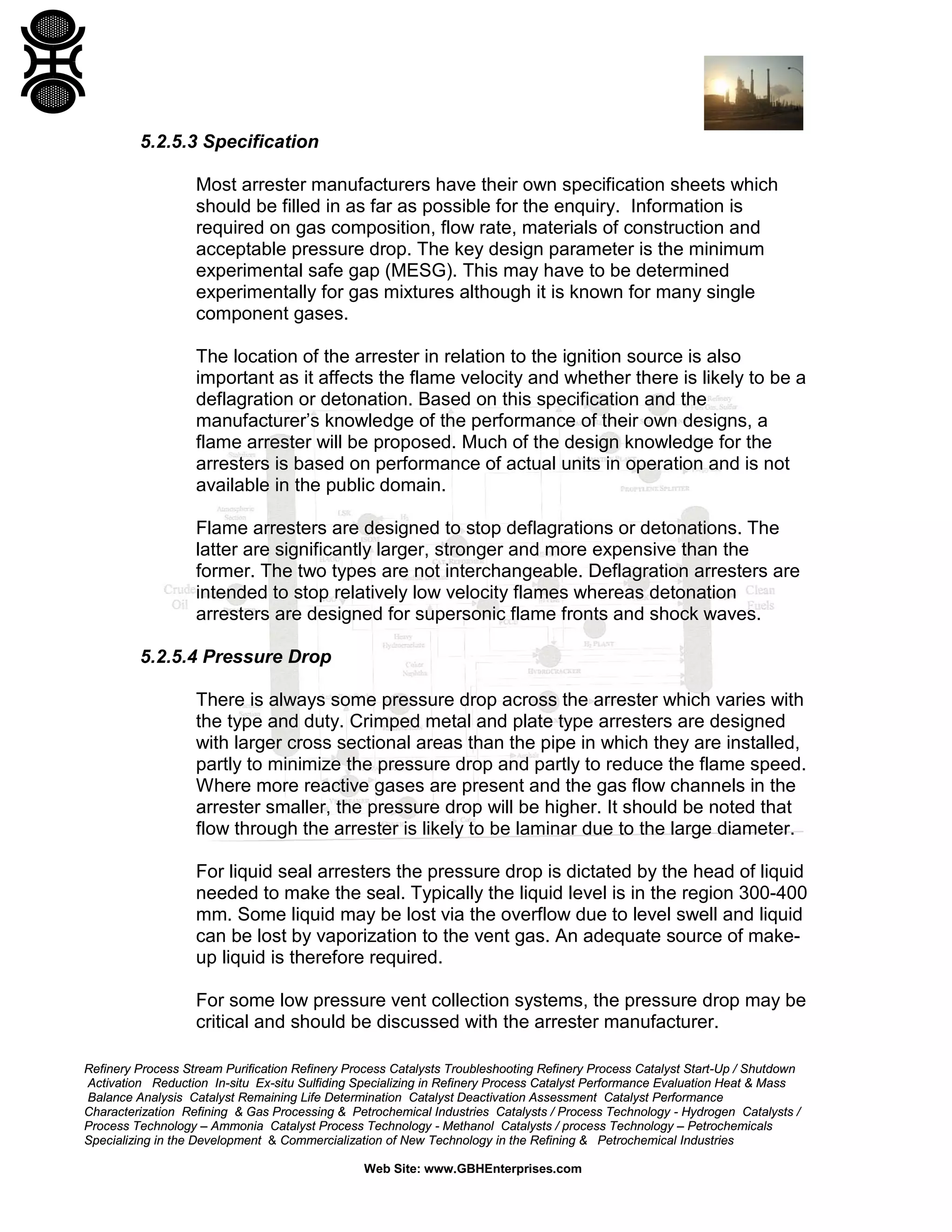 Refinery Process Stream Purification Refinery Process Catalysts Troubleshooting Refinery Process Catalyst Start-Up / Shutdown
Activation Reduction In-situ Ex-situ Sulfiding Specializing in Refinery Process Catalyst Performance Evaluation Heat & Mass
Balance Analysis Catalyst Remaining Life Determination Catalyst Deactivation Assessment Catalyst Performance
Characterization Refining & Gas Processing & Petrochemical Industries Catalysts / Process Technology - Hydrogen Catalysts /
Process Technology – Ammonia Catalyst Process Technology - Methanol Catalysts / process Technology – Petrochemicals
Specializing in the Development & Commercialization of New Technology in the Refining & Petrochemical Industries
Web Site: www.GBHEnterprises.com
5.2.5.3 Specification
Most arrester manufacturers have their own specification sheets which
should be filled in as far as possible for the enquiry. Information is
required on gas composition, flow rate, materials of construction and
acceptable pressure drop. The key design parameter is the minimum
experimental safe gap (MESG). This may have to be determined
experimentally for gas mixtures although it is known for many single
component gases.
The location of the arrester in relation to the ignition source is also
important as it affects the flame velocity and whether there is likely to be a
deflagration or detonation. Based on this specification and the
manufacturer’s knowledge of the performance of their own designs, a
flame arrester will be proposed. Much of the design knowledge for the
arresters is based on performance of actual units in operation and is not
available in the public domain.
Flame arresters are designed to stop deflagrations or detonations. The
latter are significantly larger, stronger and more expensive than the
former. The two types are not interchangeable. Deflagration arresters are
intended to stop relatively low velocity flames whereas detonation
arresters are designed for supersonic flame fronts and shock waves.
5.2.5.4 Pressure Drop
There is always some pressure drop across the arrester which varies with
the type and duty. Crimped metal and plate type arresters are designed
with larger cross sectional areas than the pipe in which they are installed,
partly to minimize the pressure drop and partly to reduce the flame speed.
Where more reactive gases are present and the gas flow channels in the
arrester smaller, the pressure drop will be higher. It should be noted that
flow through the arrester is likely to be laminar due to the large diameter.
For liquid seal arresters the pressure drop is dictated by the head of liquid
needed to make the seal. Typically the liquid level is in the region 300-400
mm. Some liquid may be lost via the overflow due to level swell and liquid
can be lost by vaporization to the vent gas. An adequate source of make-
up liquid is therefore required.
For some low pressure vent collection systems, the pressure drop may be
critical and should be discussed with the arrester manufacturer.
 