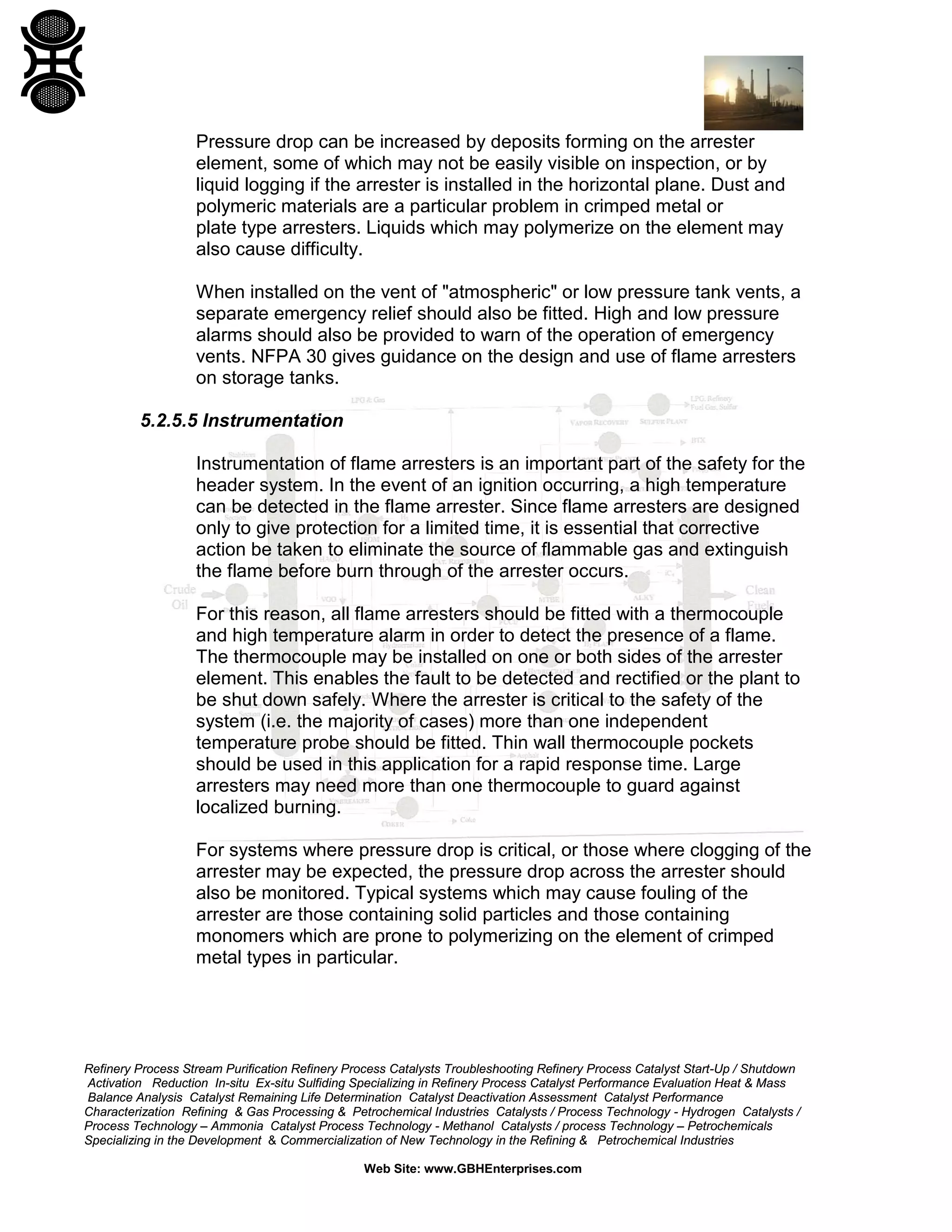 Refinery Process Stream Purification Refinery Process Catalysts Troubleshooting Refinery Process Catalyst Start-Up / Shutdown
Activation Reduction In-situ Ex-situ Sulfiding Specializing in Refinery Process Catalyst Performance Evaluation Heat & Mass
Balance Analysis Catalyst Remaining Life Determination Catalyst Deactivation Assessment Catalyst Performance
Characterization Refining & Gas Processing & Petrochemical Industries Catalysts / Process Technology - Hydrogen Catalysts /
Process Technology – Ammonia Catalyst Process Technology - Methanol Catalysts / process Technology – Petrochemicals
Specializing in the Development & Commercialization of New Technology in the Refining & Petrochemical Industries
Web Site: www.GBHEnterprises.com
Pressure drop can be increased by deposits forming on the arrester
element, some of which may not be easily visible on inspection, or by
liquid logging if the arrester is installed in the horizontal plane. Dust and
polymeric materials are a particular problem in crimped metal or
plate type arresters. Liquids which may polymerize on the element may
also cause difficulty.
When installed on the vent of "atmospheric" or low pressure tank vents, a
separate emergency relief should also be fitted. High and low pressure
alarms should also be provided to warn of the operation of emergency
vents. NFPA 30 gives guidance on the design and use of flame arresters
on storage tanks.
5.2.5.5 Instrumentation
Instrumentation of flame arresters is an important part of the safety for the
header system. In the event of an ignition occurring, a high temperature
can be detected in the flame arrester. Since flame arresters are designed
only to give protection for a limited time, it is essential that corrective
action be taken to eliminate the source of flammable gas and extinguish
the flame before burn through of the arrester occurs.
For this reason, all flame arresters should be fitted with a thermocouple
and high temperature alarm in order to detect the presence of a flame.
The thermocouple may be installed on one or both sides of the arrester
element. This enables the fault to be detected and rectified or the plant to
be shut down safely. Where the arrester is critical to the safety of the
system (i.e. the majority of cases) more than one independent
temperature probe should be fitted. Thin wall thermocouple pockets
should be used in this application for a rapid response time. Large
arresters may need more than one thermocouple to guard against
localized burning.
For systems where pressure drop is critical, or those where clogging of the
arrester may be expected, the pressure drop across the arrester should
also be monitored. Typical systems which may cause fouling of the
arrester are those containing solid particles and those containing
monomers which are prone to polymerizing on the element of crimped
metal types in particular.
 