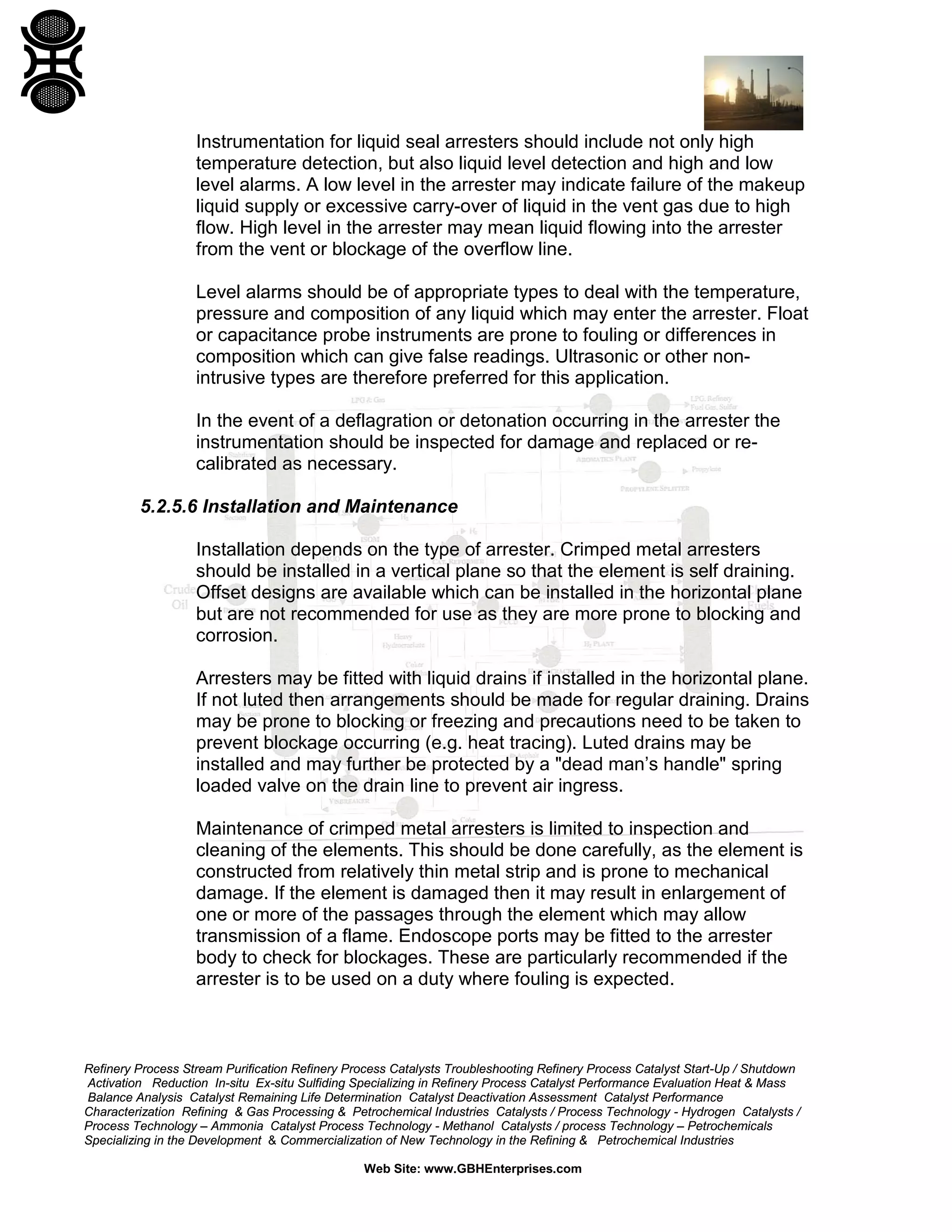 Refinery Process Stream Purification Refinery Process Catalysts Troubleshooting Refinery Process Catalyst Start-Up / Shutdown
Activation Reduction In-situ Ex-situ Sulfiding Specializing in Refinery Process Catalyst Performance Evaluation Heat & Mass
Balance Analysis Catalyst Remaining Life Determination Catalyst Deactivation Assessment Catalyst Performance
Characterization Refining & Gas Processing & Petrochemical Industries Catalysts / Process Technology - Hydrogen Catalysts /
Process Technology – Ammonia Catalyst Process Technology - Methanol Catalysts / process Technology – Petrochemicals
Specializing in the Development & Commercialization of New Technology in the Refining & Petrochemical Industries
Web Site: www.GBHEnterprises.com
Instrumentation for liquid seal arresters should include not only high
temperature detection, but also liquid level detection and high and low
level alarms. A low level in the arrester may indicate failure of the makeup
liquid supply or excessive carry-over of liquid in the vent gas due to high
flow. High level in the arrester may mean liquid flowing into the arrester
from the vent or blockage of the overflow line.
Level alarms should be of appropriate types to deal with the temperature,
pressure and composition of any liquid which may enter the arrester. Float
or capacitance probe instruments are prone to fouling or differences in
composition which can give false readings. Ultrasonic or other non-
intrusive types are therefore preferred for this application.
In the event of a deflagration or detonation occurring in the arrester the
instrumentation should be inspected for damage and replaced or re-
calibrated as necessary.
5.2.5.6 Installation and Maintenance
Installation depends on the type of arrester. Crimped metal arresters
should be installed in a vertical plane so that the element is self draining.
Offset designs are available which can be installed in the horizontal plane
but are not recommended for use as they are more prone to blocking and
corrosion.
Arresters may be fitted with liquid drains if installed in the horizontal plane.
If not luted then arrangements should be made for regular draining. Drains
may be prone to blocking or freezing and precautions need to be taken to
prevent blockage occurring (e.g. heat tracing). Luted drains may be
installed and may further be protected by a "dead man’s handle" spring
loaded valve on the drain line to prevent air ingress.
Maintenance of crimped metal arresters is limited to inspection and
cleaning of the elements. This should be done carefully, as the element is
constructed from relatively thin metal strip and is prone to mechanical
damage. If the element is damaged then it may result in enlargement of
one or more of the passages through the element which may allow
transmission of a flame. Endoscope ports may be fitted to the arrester
body to check for blockages. These are particularly recommended if the
arrester is to be used on a duty where fouling is expected.
 