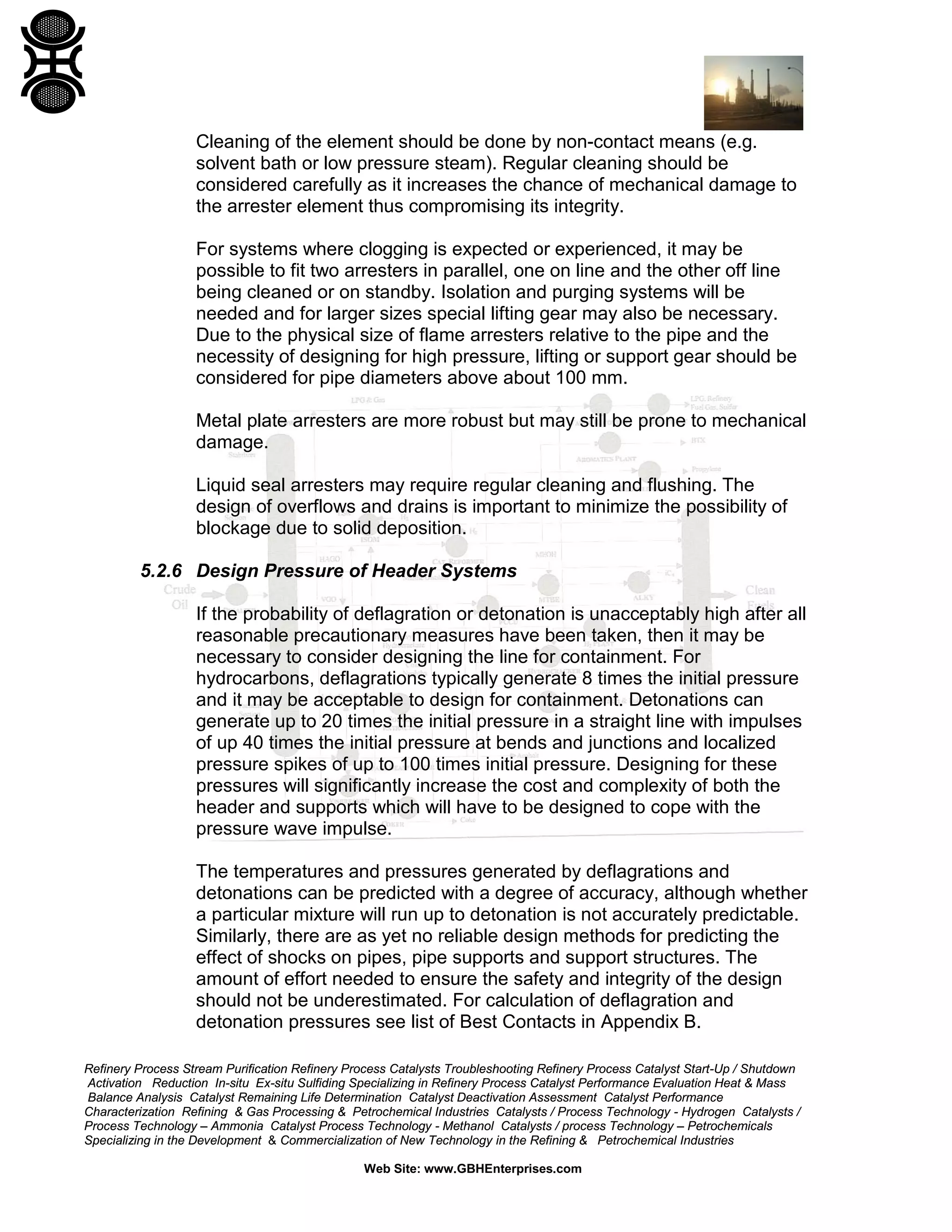 Refinery Process Stream Purification Refinery Process Catalysts Troubleshooting Refinery Process Catalyst Start-Up / Shutdown
Activation Reduction In-situ Ex-situ Sulfiding Specializing in Refinery Process Catalyst Performance Evaluation Heat & Mass
Balance Analysis Catalyst Remaining Life Determination Catalyst Deactivation Assessment Catalyst Performance
Characterization Refining & Gas Processing & Petrochemical Industries Catalysts / Process Technology - Hydrogen Catalysts /
Process Technology – Ammonia Catalyst Process Technology - Methanol Catalysts / process Technology – Petrochemicals
Specializing in the Development & Commercialization of New Technology in the Refining & Petrochemical Industries
Web Site: www.GBHEnterprises.com
Cleaning of the element should be done by non-contact means (e.g.
solvent bath or low pressure steam). Regular cleaning should be
considered carefully as it increases the chance of mechanical damage to
the arrester element thus compromising its integrity.
For systems where clogging is expected or experienced, it may be
possible to fit two arresters in parallel, one on line and the other off line
being cleaned or on standby. Isolation and purging systems will be
needed and for larger sizes special lifting gear may also be necessary.
Due to the physical size of flame arresters relative to the pipe and the
necessity of designing for high pressure, lifting or support gear should be
considered for pipe diameters above about 100 mm.
Metal plate arresters are more robust but may still be prone to mechanical
damage.
Liquid seal arresters may require regular cleaning and flushing. The
design of overflows and drains is important to minimize the possibility of
blockage due to solid deposition.
5.2.6 Design Pressure of Header Systems
If the probability of deflagration or detonation is unacceptably high after all
reasonable precautionary measures have been taken, then it may be
necessary to consider designing the line for containment. For
hydrocarbons, deflagrations typically generate 8 times the initial pressure
and it may be acceptable to design for containment. Detonations can
generate up to 20 times the initial pressure in a straight line with impulses
of up 40 times the initial pressure at bends and junctions and localized
pressure spikes of up to 100 times initial pressure. Designing for these
pressures will significantly increase the cost and complexity of both the
header and supports which will have to be designed to cope with the
pressure wave impulse.
The temperatures and pressures generated by deflagrations and
detonations can be predicted with a degree of accuracy, although whether
a particular mixture will run up to detonation is not accurately predictable.
Similarly, there are as yet no reliable design methods for predicting the
effect of shocks on pipes, pipe supports and support structures. The
amount of effort needed to ensure the safety and integrity of the design
should not be underestimated. For calculation of deflagration and
detonation pressures see list of Best Contacts in Appendix B.
 
